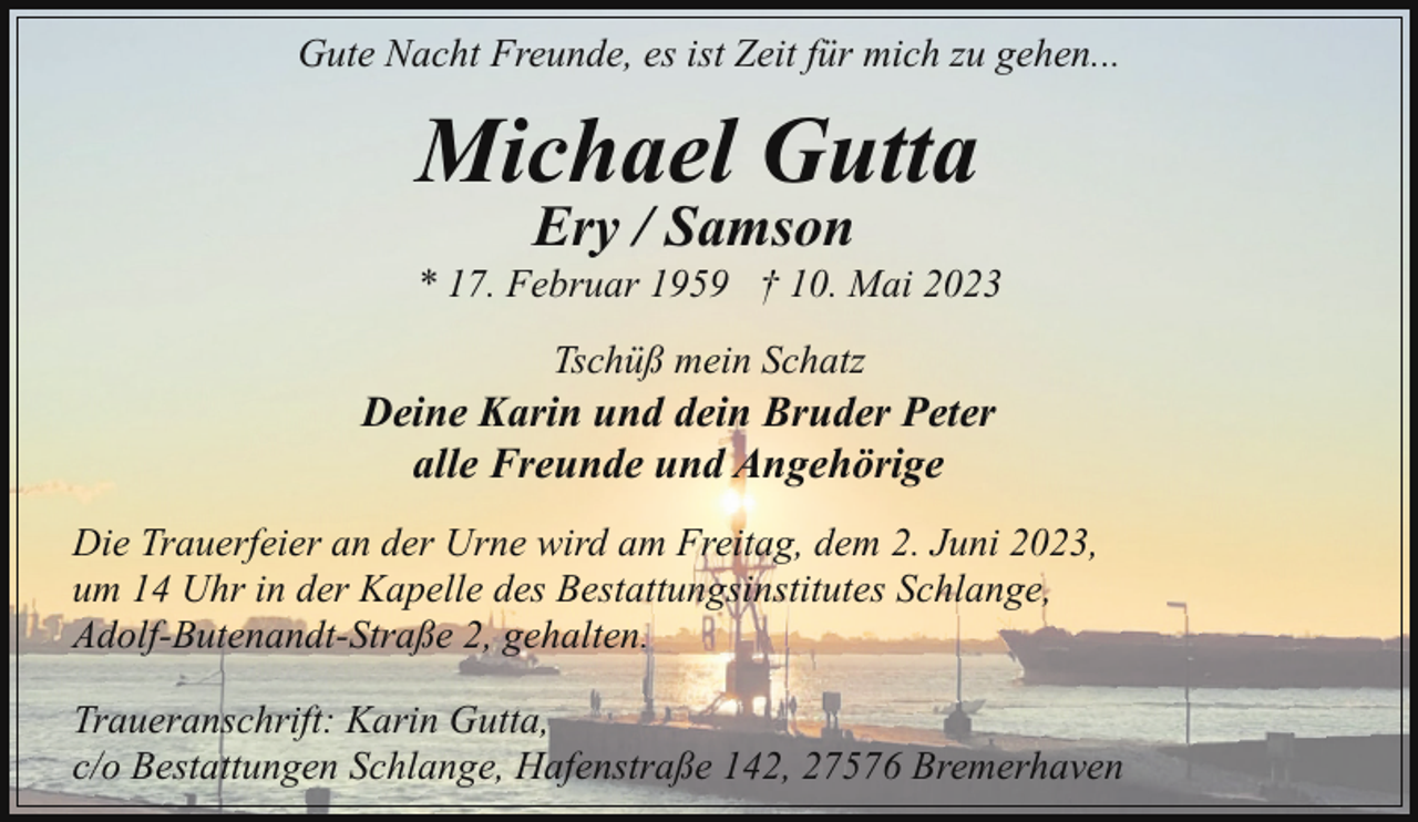 <p>Gute Nacht Freunde, es ist Zeit für mich zu gehen...</p><p>Michael Gutta<br />Ery / Samson</p><p>* 17. Februar 1959 † 10. Mai 2023<br />Tschüß mein Schatz</p><p>Deine Karin und dein Bruder Peter<br />alle Freunde und Angehörige<br />Die Trauerfeier an der Urne wird am Freitag, dem 2. Juni 2023,<br />um 14 Uhr in der Kapelle des Bestattungsinstitutes Schlange,<br />Adolf-Butenandt-Straße 2, gehalten.<br />Traueranschrift: Karin Gutta,<br />c/o Bestattungen Schlange, Hafenstraße 142, 27576 Bremerhaven</p>