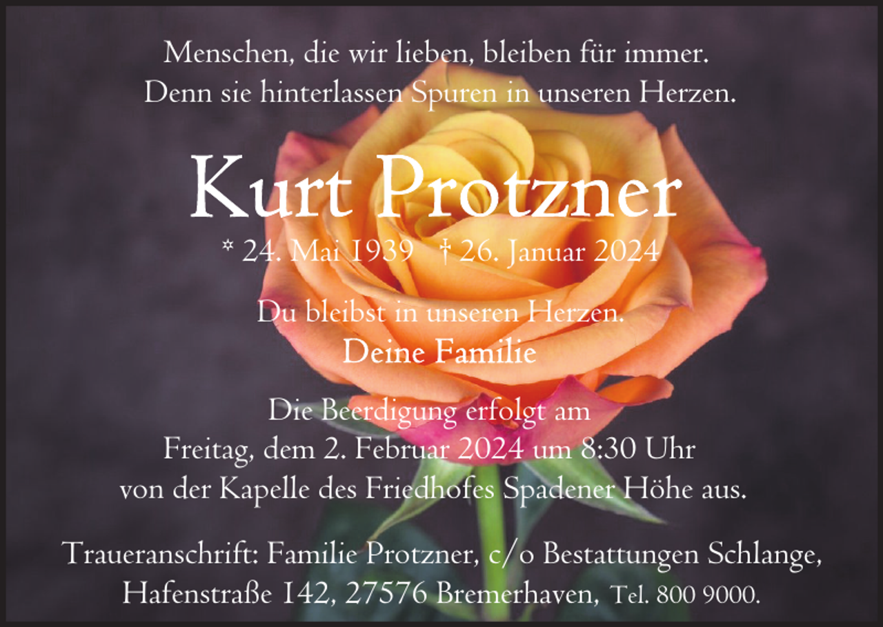 <p>Menschen, die wir lieben, bleiben für immer.<br />Denn sie hinterlassen Spuren in unseren Herzen.</p><p>* 24. Mai 1939 † 26. Januar 2024<br />Du bleibst in unseren Herzen.<br />Die Beerdigung erfolgt am<br />Freitag, dem 2. Februar 2024 um 8:30 Uhr<br />von der Kapelle des Friedhofes Spadener Höhe aus.<br />Traueranschrift: Familie Protzner, c/o Bestattungen Schlange,<br />Hafenstraße 142, 27576 Bremerhaven, Tel. 800 9000.</p>