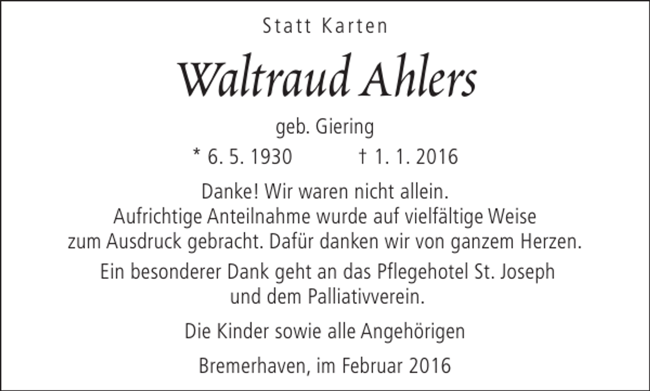 <p>Statt Karten</p>
<p>Waltraud Ahlers<br />geb. Giering<br />* 6. 5. 1930<br />† 1. 1. 2016</p>
<p>Danke! Wir waren nicht allein.<br />Aufrichtige Anteilnahme wurde auf vielfältige Weise<br />zum Ausdruck gebracht. Dafür danken wir von ganzem Herzen.<br />Ein besonderer Dank geht an das Pflegehotel St. Joseph<br />und dem Palliativverein.<br />Die Kinder sowie alle Angehörigen<br />Bremerhaven, im Februar 2016</p>