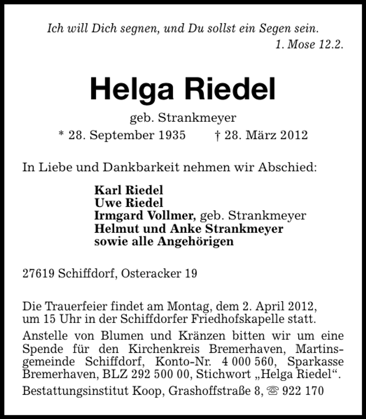 <p>Ich will Dich segnen, und Du sollst ein Segen sein.<br />1. Mose 12.2.</p><p>Helga Riedel</p><p>geb. Strankmeyer<br />* 28. September 1935<br />† 28. März 2012<br />In Liebe und Dankbarkeit nehmen wir Abschied:<br />Karl Riedel<br />Uwe Riedel<br />Irmgard Vollmer, geb. Strankmeyer<br />Helmut und Anke Strankmeyer<br />sowie alle Angehörigen<br />27619 Schiffdorf, Osteracker 19<br />Die Trauerfeier findet am Montag, dem 2. April 2012,<br />um 15 Uhr in der Schiffdorfer Friedhofskapelle statt.<br />Anstelle von Blumen und Kränzen bitten wir um eine<br />Spende für den Kirchenkreis Bremerhaven, Martinsgemeinde Schiffdorf, Konto-Nr. 4 000 560, Sparkasse<br />Bremerhaven, BLZ 292 5, Stichwort „Helga Riedel“.<br />Bestattungsinstitut Koop, Grashoffstraße 8, s 922 170</p>