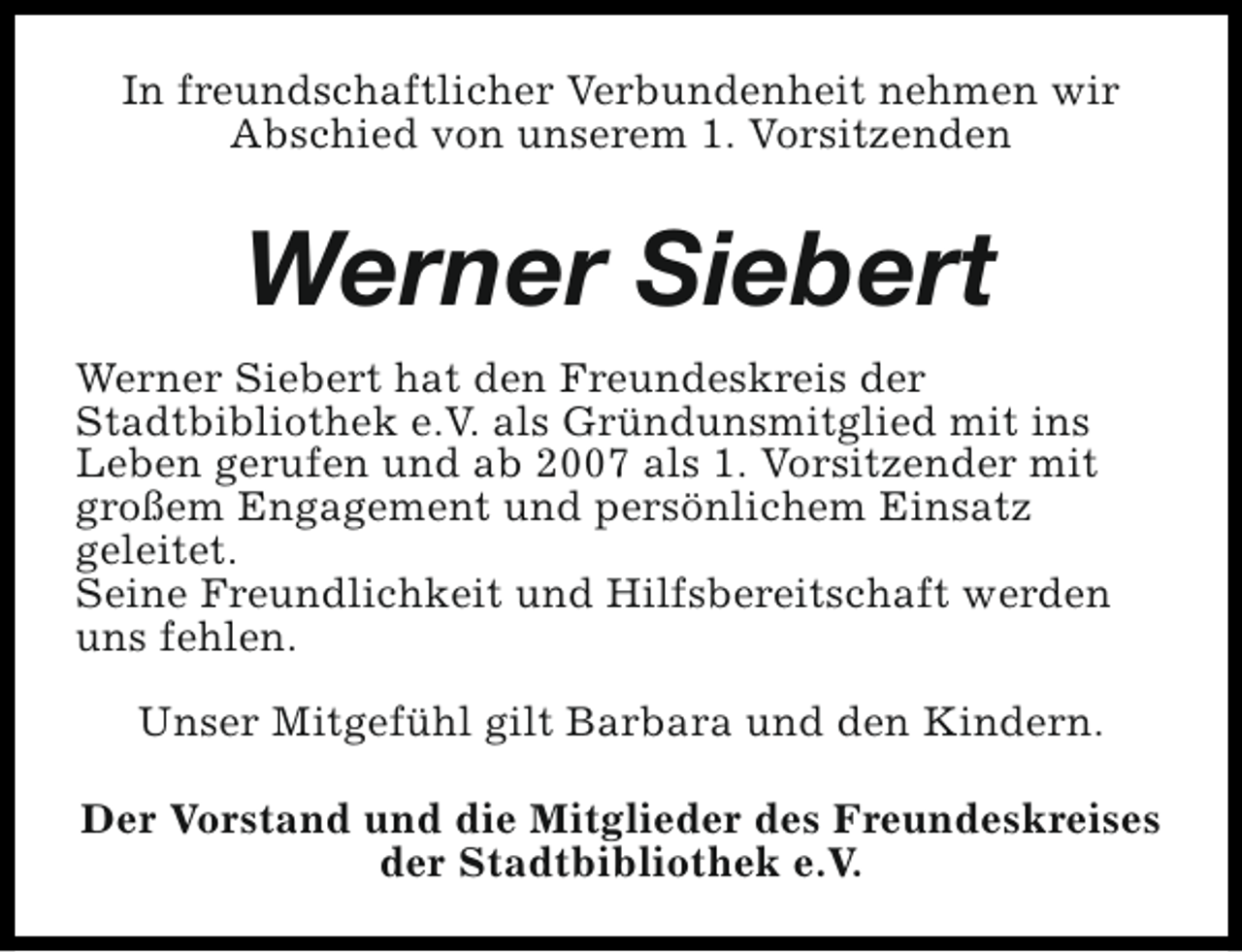 <p>In freundschaftlicher Verbundenheit nehmen wir<br />Abschied von unserem 1. Vorsitzenden</p><p>Werner Siebert<br />Werner Siebert hat den Freundeskreis der<br />Stadtbibliothek e.V. als Gründunsmitglied mit ins<br />Leben gerufen und ab 2007 als 1. Vorsitzender mit<br />großem Engagement und persönlichem Einsatz<br />geleitet.<br />Seine Freundlichkeit und Hilfsbereitschaft werden<br />uns fehlen.<br />Unser Mitgefühl gilt Barbara und den Kindern.<br />Der Vorstand und die Mitglieder des Freundeskreises<br />der Stadtbibliothek e.V.</p>