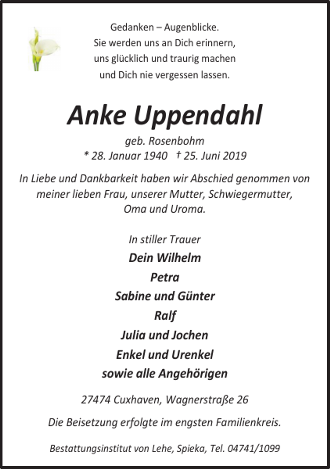 <p>Gedanken – Augenblicke.<br />Sie werden uns an Dich erinnern,<br />uns glücklich und traurig machen<br />und Dich nie vergessen lassen.</p><p>Anke Uppendahl<br />geb. Rosenbohm<br />* 28. Januar 1940 † 25. Juni 2019</p><p>In Liebe und Dankbarkeit haben wir Abschied genommen von<br />meiner lieben Frau, unserer Mutter, Schwiegermutter,<br />Oma und Uroma.<br />In stiller Trauer</p><p>Dein Wilhelm<br />Petra<br />Sabine und Günter<br />Ralf<br />Julia und Jochen<br />Enkel und Urenkel<br />sowie alle Angehörigen<br />27474 Cuxhaven, Wagnerstraße 26<br />Die Beisetzung erfolgte im engsten Familienkreis.<br />Bestattungsinstitut von Lehe, Spieka, Tel. 04741/1099</p>