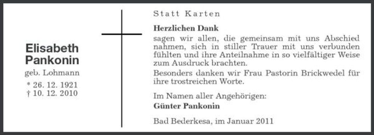 <p>Statt Karten Herzlichen Dank sagen wir allen, die gemeinsam mit uns Abschied nahmen, sich in stiller Trauer mit uns verbunden fühlten und ihre Anteilnahme in so vielfältiger Weise zum Ausdruck brachten. Besonders danken wir Frau Pastorin Brickwedel für ihre trostreichen Worte. Im Namen aller Angehörigen: Günter Pankonin Bad Bederkesa, im Januar 2011</p><p>Elisabeth Pankonin<br />geb. Lohmann * 26. 12. 1921 † 10. 12. 2010</p>