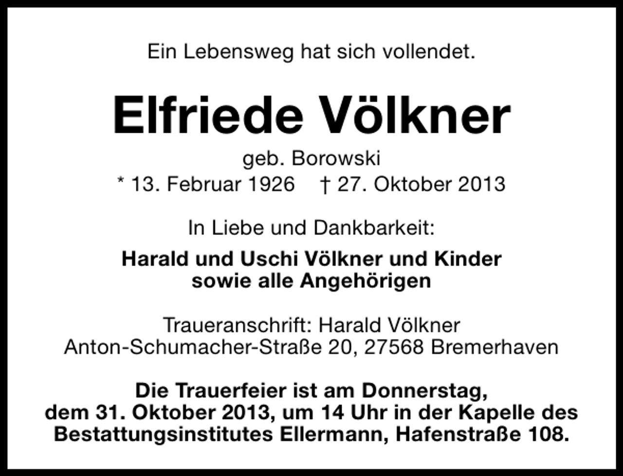 <p>Ein Lebensweg hat sich vollendet.</p><p>Elfriede Völkner<br />geb. Borowski<br />* 13. Februar 1926 † 27. Oktober 2013<br />In Liebe und Dankbarkeit:<br />Harald und Uschi Völkner und Kinder<br />sowie alle Angehörigen<br />Traueranschrift: Harald Völkner<br />Anton-Schumacher-Straße 20, 27568 Bremerhaven<br />Die Trauerfeier ist am Donnerstag,<br />dem 31. Oktober 2013, um 14 Uhr in der Kapelle des<br />Bestattungsinstitutes Ellermann, Hafenstraße 108.</p>