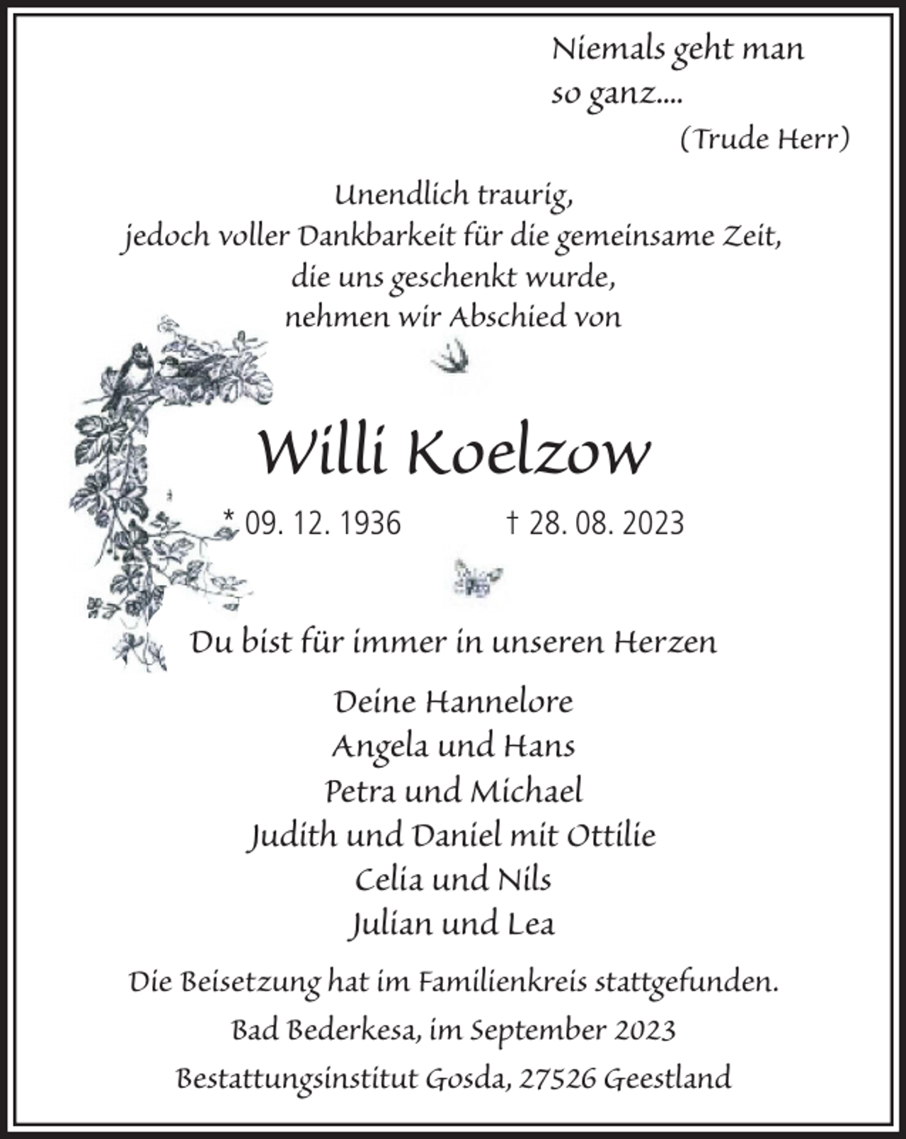 <p>Niemals geht man<br />so ganz....<br />(Trude Herr)<br />Unendlich traurig,<br />jedoch voller Dankbarkeit für die gemeinsame Zeit,<br />die uns geschenkt wurde,<br />nehmen wir Abschied von</p><p>Willi Koelzow<br />* 09. 12. 1936</p><p>† 28. 08. 2023</p><p>Du bist für immer in unseren Herzen<br />Deine Hannelore<br />Angela und Hans<br />Petra und Michael<br />Judith und Daniel mit Ottilie<br />Celia und Nils<br />Julian und Lea<br />Die Beisetzung hat im Familienkreis stattgefunden.<br />Bad Bederkesa, im September 2023<br />Bestattungsinstitut Gosda, 27526 Geestland</p>