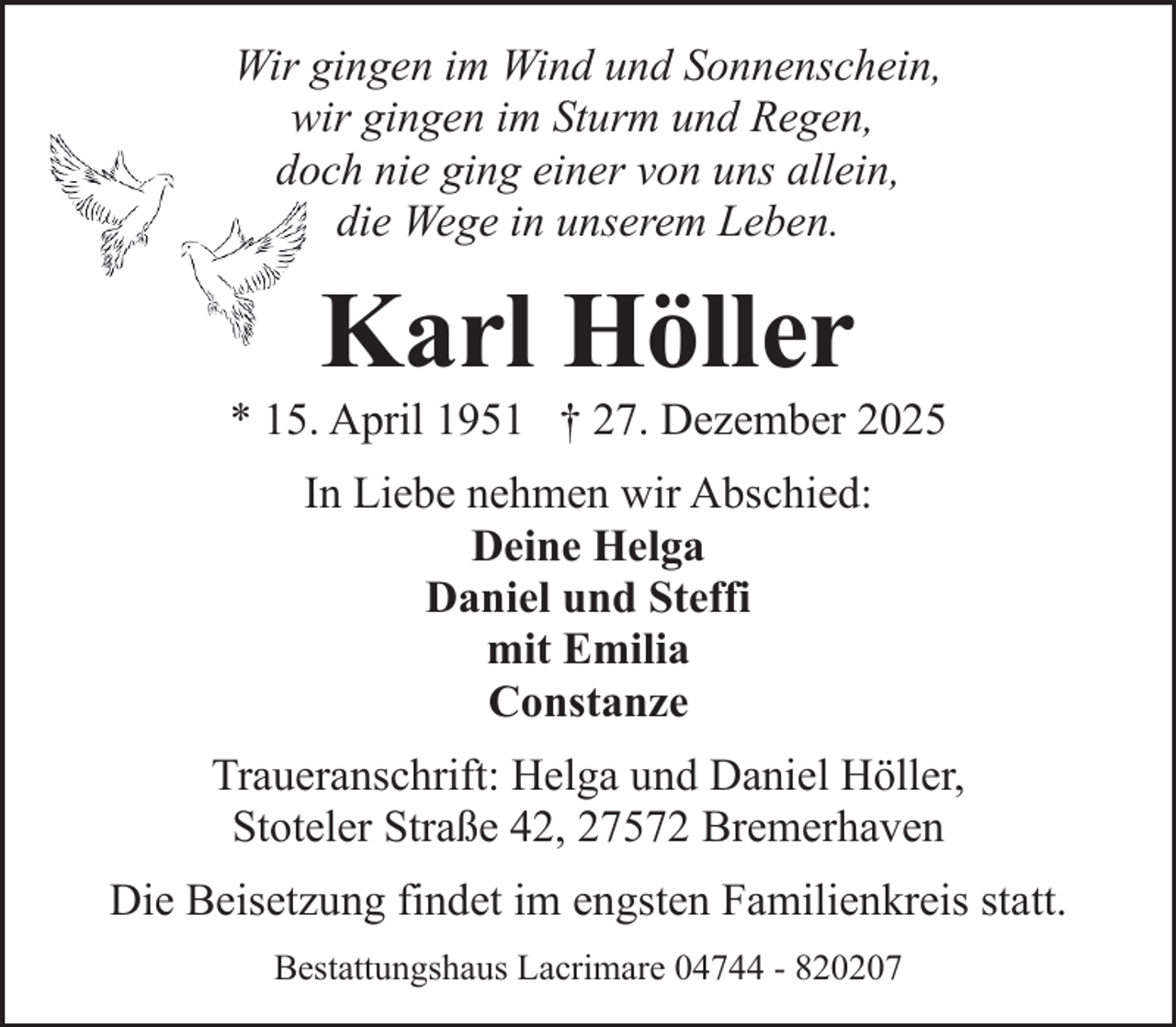 <p>Wir gingen im Wind und Sonnenschein,<br />wir gingen im Sturm und Regen,<br />doch nie ging einer von uns allein,<br />die Wege in unserem Leben.</p><p>Karl Höller</p><p>* 15. April 1951 † 27. Dezember 2025<br />In Liebe nehmen wir Abschied:<br />Deine Helga<br />Daniel und Steffi<br />mit Emilia<br />Constanze<br />Traueranschrift: Helga und Daniel Höller,<br />Stoteler Straße 42, 27572 Bremerhaven<br />Die Beisetzung findet im engsten Familienkreis statt.<br />Bestattungshaus Lacrimare 04744 - 820207</p>
