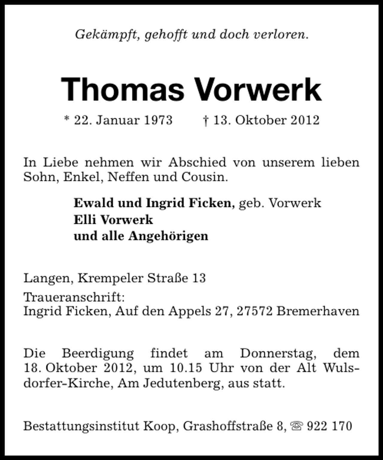 <p>Gekämpft, gehofft und doch verloren.</p><p>Thomas Vorwerk<br />* 22. Januar 1973</p><p>† 13. Oktober 2012</p><p>In Liebe nehmen wir Abschied von unserem lieben<br />Sohn, Enkel, Neffen und Cousin.<br />Ewald und Ingrid Ficken, geb. Vorwerk<br />Elli Vorwerk<br />und alle Angehörigen<br />Langen, Krempeler Straße 13<br />Traueranschrift:<br />Ingrid Ficken, Auf den Appels 27, 27572 Bremerhaven<br />Die Beerdigung findet am Donnerstag, dem<br />18. Oktober 2012, um 10.15 Uhr von der Alt Wulsdorfer-Kirche, Am Jedutenberg, aus statt.<br />Bestattungsinstitut Koop, Grashoffstraße 8, s 922 170</p>
