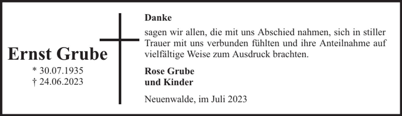 <p>Danke</p><p>Ernst Grube<br />* 30.07.1935<br />† 24.06.2023</p><p>sagen wir allen, die mit uns Abschied nahmen, sich in stiller<br />Trauer mit uns verbunden fühlten und ihre Anteilnahme auf<br />vielfältige Weise zum Ausdruck brachten.<br />Rose Grube<br />und Kinder<br />Neuenwalde, im Juli 2023</p>