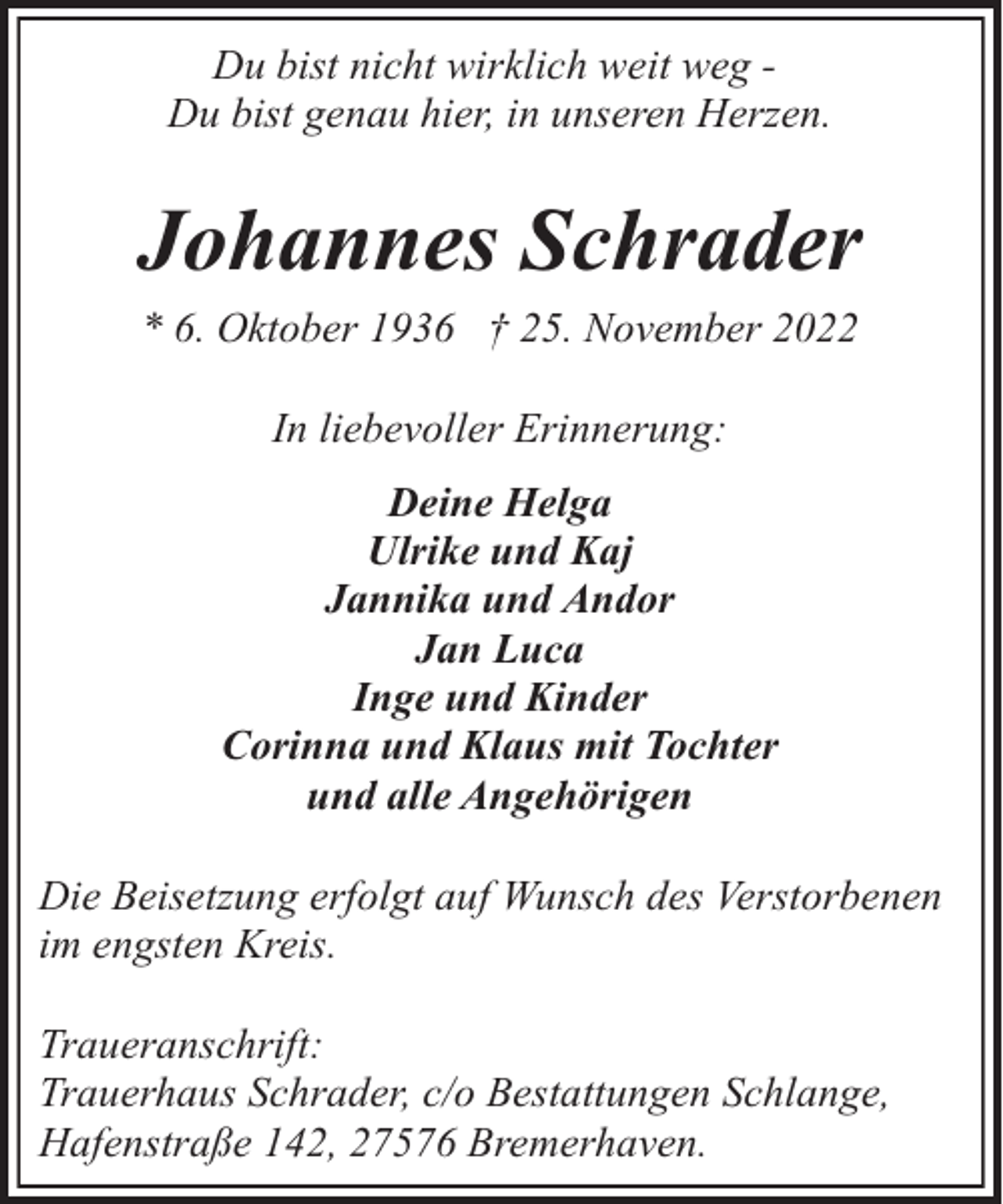 <p>Du bist nicht wirklich weit weg Du bist genau hier, in unseren Herzen.</p><p>Johannes Schrader<br />* 6. Oktober 1936 † 25. November 2022<br />In liebevoller Erinnerung:<br />Deine Helga<br />Ulrike und Kaj<br />Jannika und Andor<br />Jan Luca<br />Inge und Kinder<br />Corinna und Klaus mit Tochter<br />und alle Angehörigen<br />Die Beisetzung erfolgt auf Wunsch des Verstorbenen<br />im engsten Kreis.<br />Traueranschrift:<br />Trauerhaus Schrader, c/o Bestattungen Schlange,<br />Hafenstraße 142, 27576 Bremerhaven.</p>