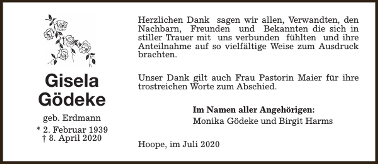 <p>Herzlichen Dank sagen wir allen, Verwandten, den<br />Nachbarn, Freunden und Bekannten die sich in<br />stiller Trauer mit uns verbunden fühlten und ihre<br />Anteilnahme auf so vielfältige Weise zum Ausdruck<br />brachten.</p><p>Gisela<br />Gödeke<br />geb. Erdmann<br />* 2. Februar 1939<br />† 8. April 2020</p><p>Unser Dank gilt auch Frau Pastorin Maier für ihre<br />trostreichen Worte zum Abschied.<br />Im Namen aller Angehörigen:<br />Monika Gödeke und Birgit Harms<br />Hoope, im Juli 2020</p>