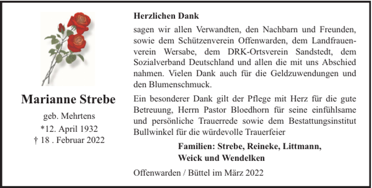 <p>Herzlichen Dank<br />sagen wir allen Verwandten, den Nachbarn und Freunden,<br />sowie dem Schützenverein Offenwarden, dem Landfrauenverein Wersabe, dem DRK-Ortsverein Sandstedt, dem<br />Sozialverband Deutschland und allen die mit uns Abschied<br />nahmen. Vielen Dank auch für die Geldzuwendungen und<br />den Blumenschmuck.</p><p>Marianne Strebe<br />geb. Mehrtens<br />*12. April 1932<br />† 18 . Februar 2022</p><p>Ein besonderer Dank gilt der Pflege mit Herz für die gute<br />Betreuung, Herrn Pastor Bloedhorn für seine einfühlsame<br />und persönliche Trauerrede sowie dem Bestattungsinstitut<br />Bullwinkel für die würdevolle Trauerfeier<br />Familien: Strebe, Reineke, Littmann,<br />Weick und Wendelken<br />Offenwarden / Büttel im März 2022</p>