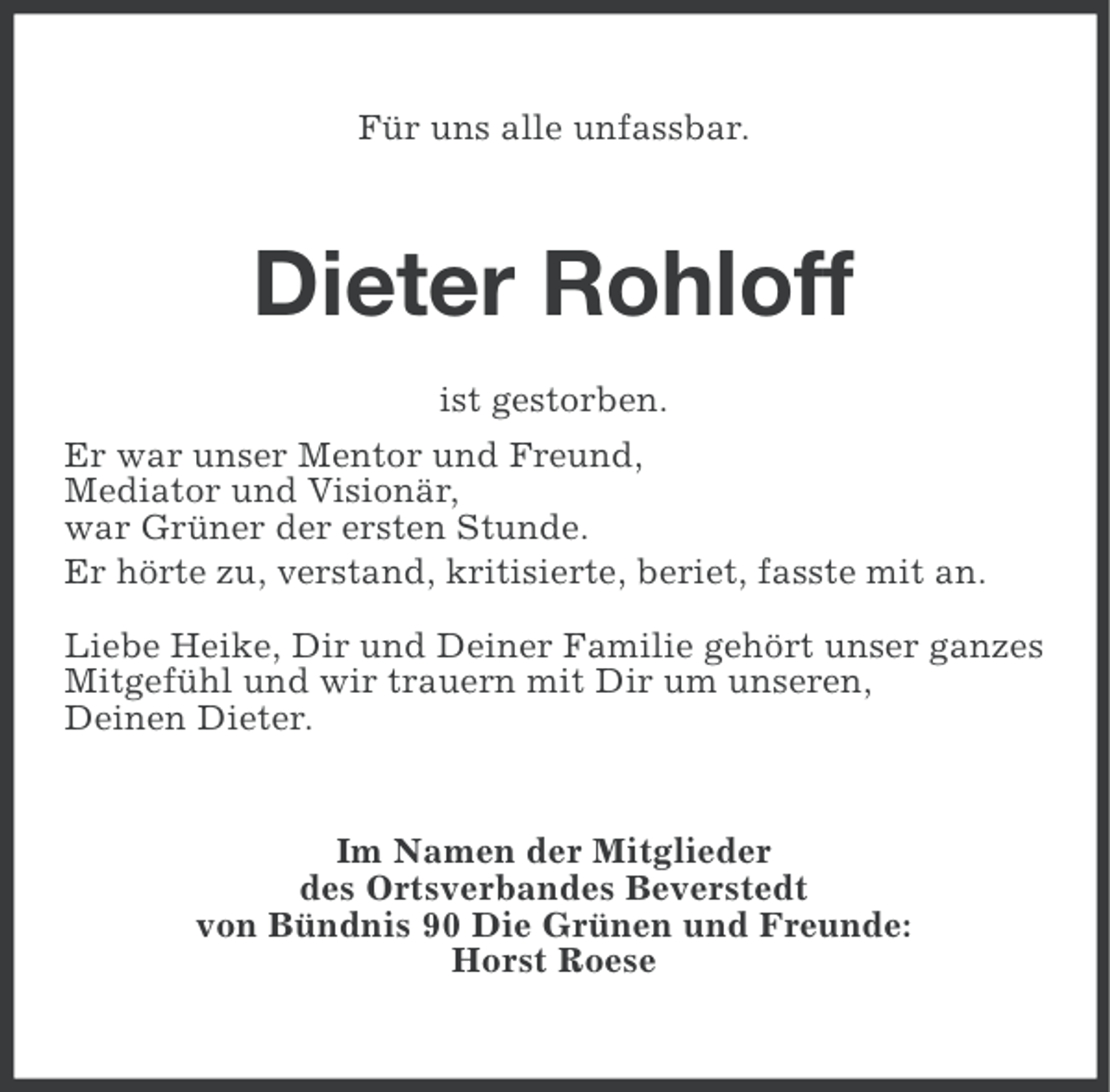 <p>Für uns alle unfassbar.</p><p>Dieter Rohloff<br />ist gestorben.<br />Er war unser Mentor und Freund,<br />Mediator und Visionär,<br />war Grüner der ersten Stunde.<br />Er hörte zu, verstand, kritisierte, beriet, fasste mit an.<br />Liebe Heike, Dir und Deiner Familie gehört unser ganzes<br />Mitgefühl und wir trauern mit Dir um unseren,<br />Deinen Dieter.</p><p>Im Namen der Mitglieder<br />des Ortsverbandes Beverstedt<br />von Bündnis 90 Die Grünen und Freunde:<br />Horst Roese</p>