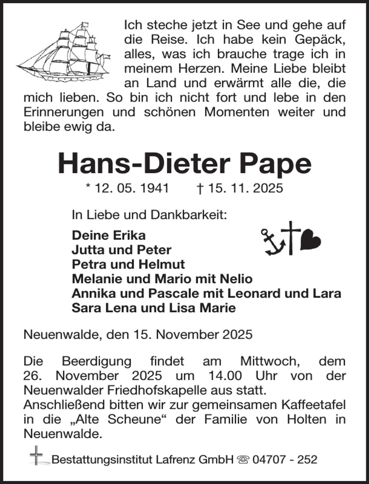 <p>Ich steche jetzt in See und gehe auf<br />die Reise. Ich habe kein Gepäck,<br />alles, was ich brauche trage ich in<br />meinem Herzen. Meine Liebe bleibt<br />an Land und erwärmt alle die, die<br />mich lieben. So bin ich nicht fort und lebe in den<br />Erinnerungen und schönen Momenten weiter und<br />bleibe ewig da.</p><p>Hans-Dieter Pape<br />* 12. 05. 1941</p><p>† 15. 11. 2025</p><p>In Liebe und Dankbarkeit:<br />Deine Erika<br />Jutta und Peter<br />Petra und Helmut<br />Melanie und Mario mit Nelio<br />Annika und Pascale mit Leonard und Lara<br />Sara Lena und Lisa Marie<br />Neuenwalde, den 15. November 2025<br />Die Beerdigung findet am Mittwoch, dem<br />26. November 2025 um 14.00 Uhr von der<br />Neuenwalder Friedhofskapelle aus statt.<br />Anschließend bitten wir zur gemeinsamen Kaffeetafel<br />in die „Alte Scheune“ der Familie von Holten in<br />Neuenwalde.<br />Bestattungsinstitut Lafrenz GmbH 04707 - 252</p>