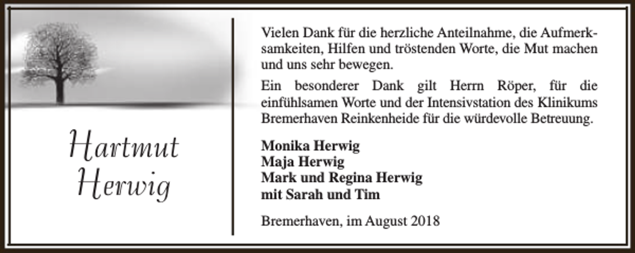 <p>Hartmut<br />Herwig</p><p>Vielen Dank für die herzliche Anteilnahme, die Aufmerksamkeiten, Hilfen und tröstenden Worte, die Mut machen<br />und uns sehr bewegen.<br />Ein besonderer Dank gilt Herrn Röper, für die<br />einfühlsamen Worte und der Intensivstation des Klinikums<br />Bremerhaven Reinkenheide für die würdevolle Betreuung.<br />Monika Herwig<br />Maja Herwig<br />Mark und Regina Herwig<br />mit Sarah und Tim<br />Bremerhaven, im August 2018</p>
