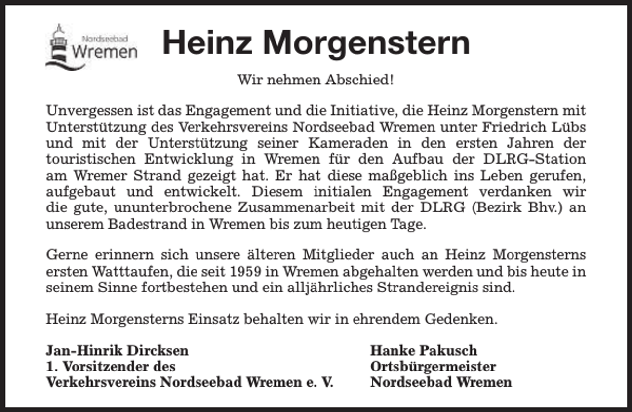 <p>Heinz Morgenstern<br />Wir nehmen Abschied!<br />Unvergessen ist das Engagement und die Initiative, die Heinz Morgenstern mit<br />Unterstützung des Verkehrsvereins Nordseebad Wremen unter Friedrich Lübs<br />und mit der Unterstützung seiner Kameraden in den ersten Jahren der<br />touristischen Entwicklung in Wremen für den Aufbau der DLRG-Station<br />am Wremer Strand gezeigt hat. Er hat diese maßgeblich ins Leben gerufen,<br />aufgebaut und entwickelt. Diesem initialen Engagement verdanken wir<br />die gute, ununterbrochene Zusammenarbeit mit der DLRG (Bezirk Bhv.) an<br />unserem Badestrand in Wremen bis zum heutigen Tage.<br />Gerne erinnern sich unsere älteren Mitglieder auch an Heinz Morgensterns<br />ersten Watttaufen, die seit 1959 in Wremen abgehalten werden und bis heute in<br />seinem Sinne fortbestehen und ein alljährliches Strandereignis sind.<br />Heinz Morgensterns Einsatz behalten wir in ehrendem Gedenken.<br />Jan-Hinrik Dircksen<br />1. Vorsitzender des<br />Verkehrsvereins Nordseebad Wremen e. V.</p><p>Hanke Pakusch<br />Ortsbürgermeister<br />Nordseebad Wremen</p>