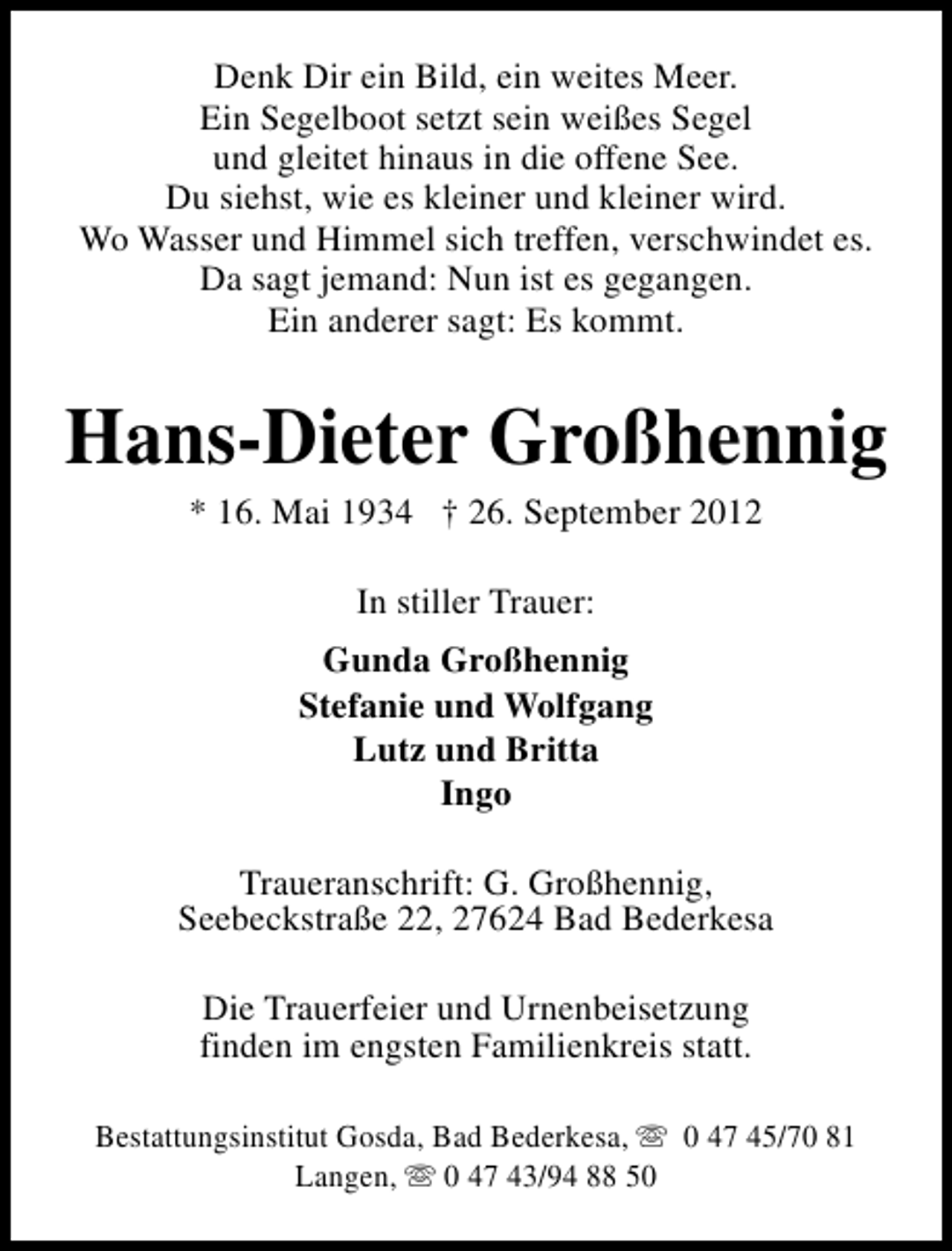 <p>Denk Dir ein Bild, ein weites Meer.<br />Ein Segelboot setzt sein weißes Segel<br />und gleitet hinaus in die offene See.<br />Du siehst, wie es kleiner und kleiner wird.<br />Wo Wasser und Himmel sich treffen, verschwindet es.<br />Da sagt jemand: Nun ist es gegangen.<br />Ein anderer sagt: Es kommt.</p><p>Hans-Dieter Großhennig<br />* 16. Mai 1934 † 26. September 2012<br />In stiller Trauer:<br />Gunda Großhennig<br />Stefanie und Wolfgang<br />Lutz und Britta<br />Ingo<br />Traueranschrift: G. Großhennig,<br />Seebeckstraße 22, 27624 Bad Bederkesa<br />Die Trauerfeier und Urnenbeisetzung<br />finden im engsten Familienkreis statt.<br />Bestattungsinstitut Gosda, Bad Bederkesa, s 0 47 45/70 81<br />Langen, s 0 47 43/94 88 50</p>