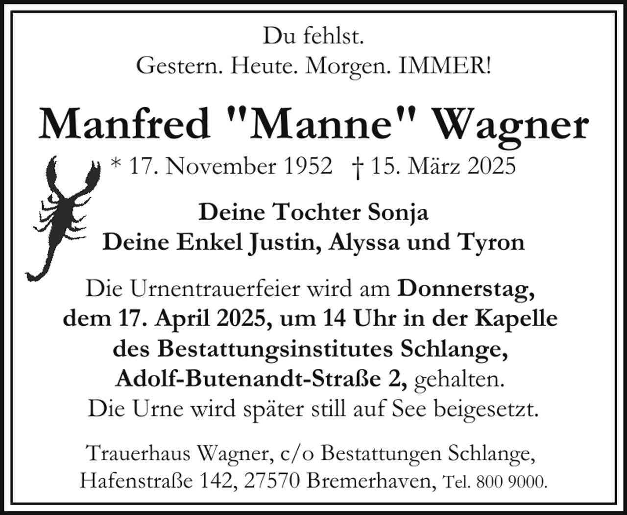 <p>Du fehlst.<br />Gestern. Heute. Morgen. IMMER!</p><p>Manfred "Manne" Wagner<br />* 17. November 1952 † 15. März 2025</p><p>Deine Tochter Sonja<br />Deine Enkel Justin, Alyssa und Tyron<br />Die Urnentrauerfeier wird am Donnerstag,<br />dem 17. April 2025, um 14 Uhr in der Kapelle<br />des Bestattungsinstitutes Schlange,<br />Adolf-Butenandt-Straße 2, gehalten.<br />Die Urne wird später still auf See beigesetzt.<br />Trauerhaus Wagner, c/o Bestattungen Schlange,<br />Hafenstraße 142, 27570 Bremerhaven, Tel. 800 9000.</p>