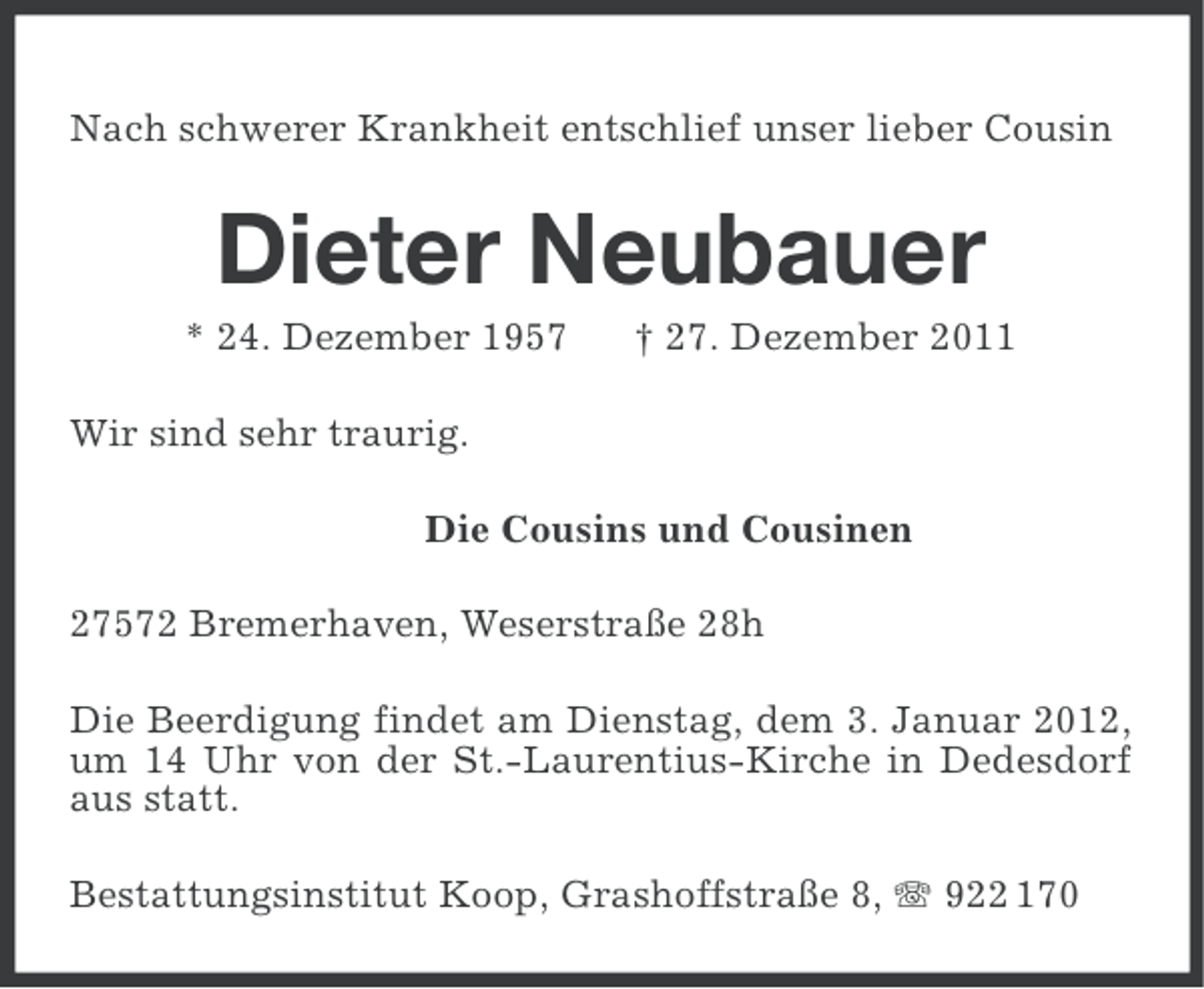 <p>Nach schwerer Krankheit entschlief unser lieber Cousin</p><p>Dieter Neubauer<br />* 24. Dezember 1957</p><p>† 27. Dezember 2011</p><p>Wir sind sehr traurig.<br />Die Cousins und Cousinen<br />27572 Bremerhaven, Weserstraße 28h<br />Die Beerdigung findet am Dienstag, dem 3. Januar 2012,<br />um 14 Uhr von der St.-Laurentius-Kirche in Dedesdorf<br />aus statt.<br />Bestattungsinstitut Koop, Grashoffstraße 8, 922 170</p>