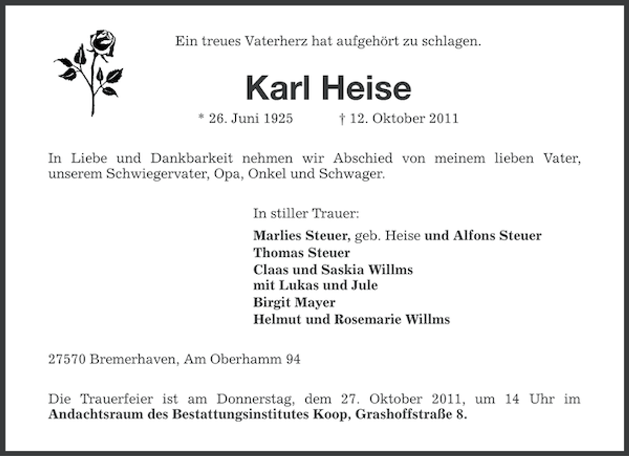 <p>Ein treues Vaterherz hat aufgehört zu schlagen.</p><p>Karl Heise<br />* 26. Juni 1925</p><p>† 12. Oktober 2011</p><p>In Liebe und Dankbarkeit nehmen wir Abschied von meinem lieben Vater,<br />unserem Schwiegervater, Opa, Onkel und Schwager.<br />In stiller Trauer:<br />Marlies Steuer, geb. Heise und Alfons Steuer<br />Thomas Steuer<br />Claas und Saskia Willms<br />mit Lukas und Jule<br />Birgit Mayer<br />Helmut und Rosemarie Willms<br />27570 Bremerhaven, Am Oberhamm 94<br />Die Trauerfeier ist am Donnerstag, dem 27. Oktober 2011, um 14 Uhr im<br />Andachtsraum des Bestattungsinstitutes Koop, Grashoffstraße 8.</p>