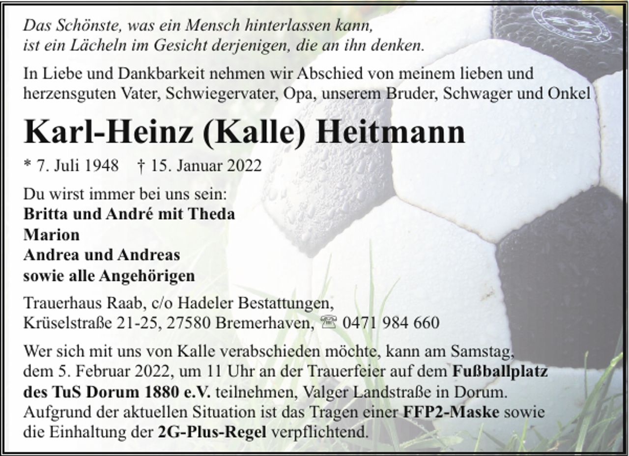 <p>Das Schönste, was ein Mensch hinterlassen kann,<br />ist ein Lächeln im Gesicht derjenigen, die an ihn denken.<br />In Liebe und Dankbarkeit nehmen wir Abschied von meinem lieben und<br />herzensguten Vater, Schwiegervater, Opa, unserem Bruder, Schwager und Onkel</p><p>Karl-Heinz (Kalle) Heitmann</p><p>* 7. Juli 1948</p><p>† 15. Januar 2022</p><p>Du wirst immer bei uns sein:<br />Britta und André mit Theda<br />Marion<br />Andrea und Andreas<br />sowie alle Angehörigen<br />Trauerhaus Raab, c/o Hadeler Bestattungen,<br />Krüselstraße 21-25, 27580 Bremerhaven, ' 0471 984 660<br />Wer sich mit uns von Kalle verabschieden möchte, kann am Samstag,<br />dem 5. Februar 2022, um 11 Uhr an der Trauerfeier auf dem Fußballplatz<br />des TuS Dorum 1880 e.V. teilnehmen, Valger Landstraße in Dorum.<br />Aufgrund der aktuellen Situation ist das Tragen einer FFP2-Maske sowie<br />die Einhaltung der 2G-Plus-Regel verpflichtend.</p>