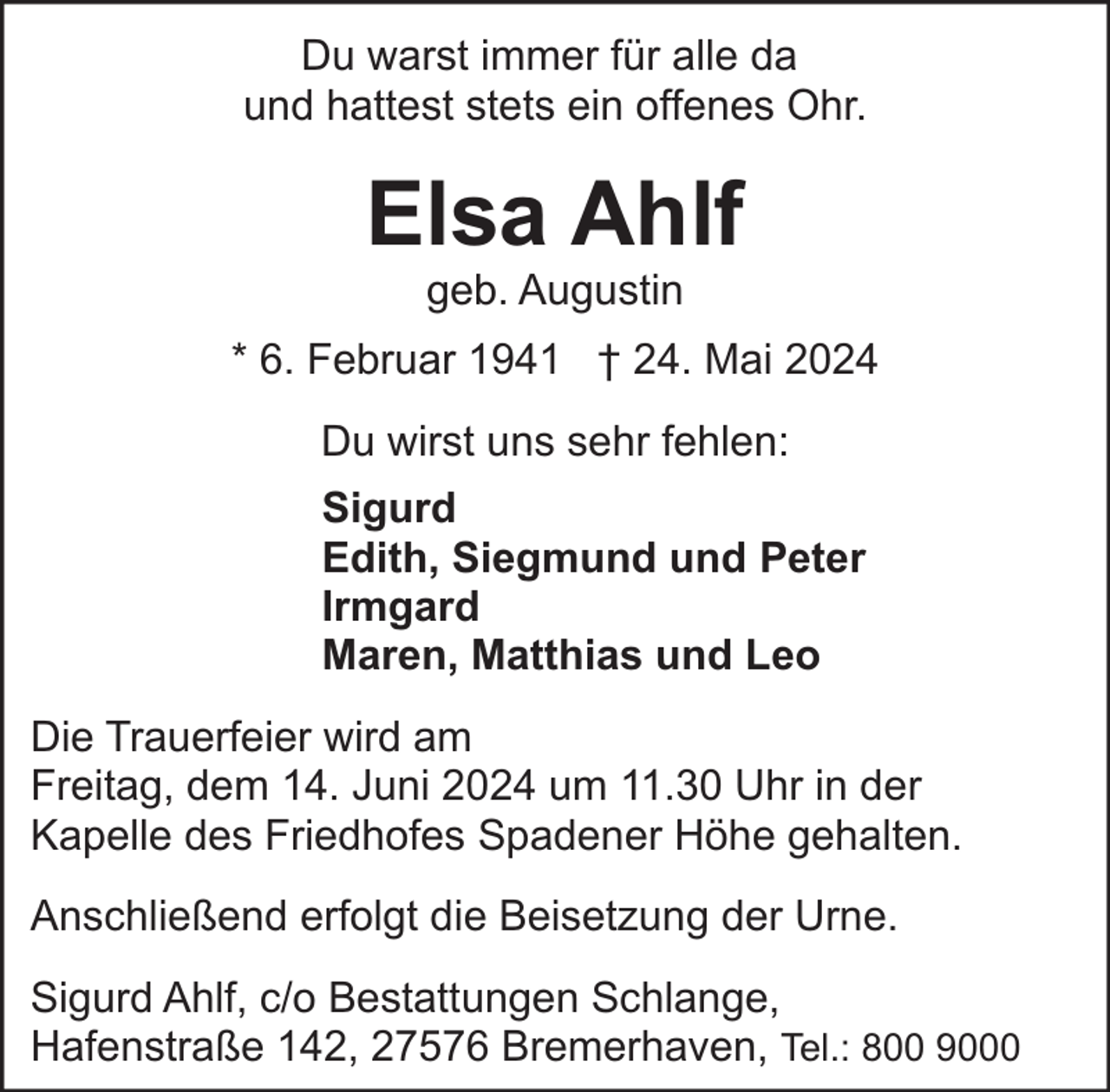 <p>Du warst immer für alle da<br />und hattest stets ein offenes Ohr.</p><p>Elsa Ahlf<br />geb. Augustin</p><p>* 6. Februar 1941 † 24. Mai 2024<br />Du wirst uns sehr fehlen:<br />Sigurd<br />Edith, Siegmund und Peter<br />Irmgard<br />Maren, Matthias und Leo<br />Die Trauerfeier wird am<br />Freitag, dem 14. Juni 2024 um 11.30 Uhr in der<br />Kapelle des Friedhofes Spadener Höhe gehalten.<br />Anschließend erfolgt die Beisetzung der Urne.<br />Sigurd Ahlf, c/o Bestattungen Schlange,<br />Hafenstraße 142, 27576 Bremerhaven, Tel.: 800 9000</p>