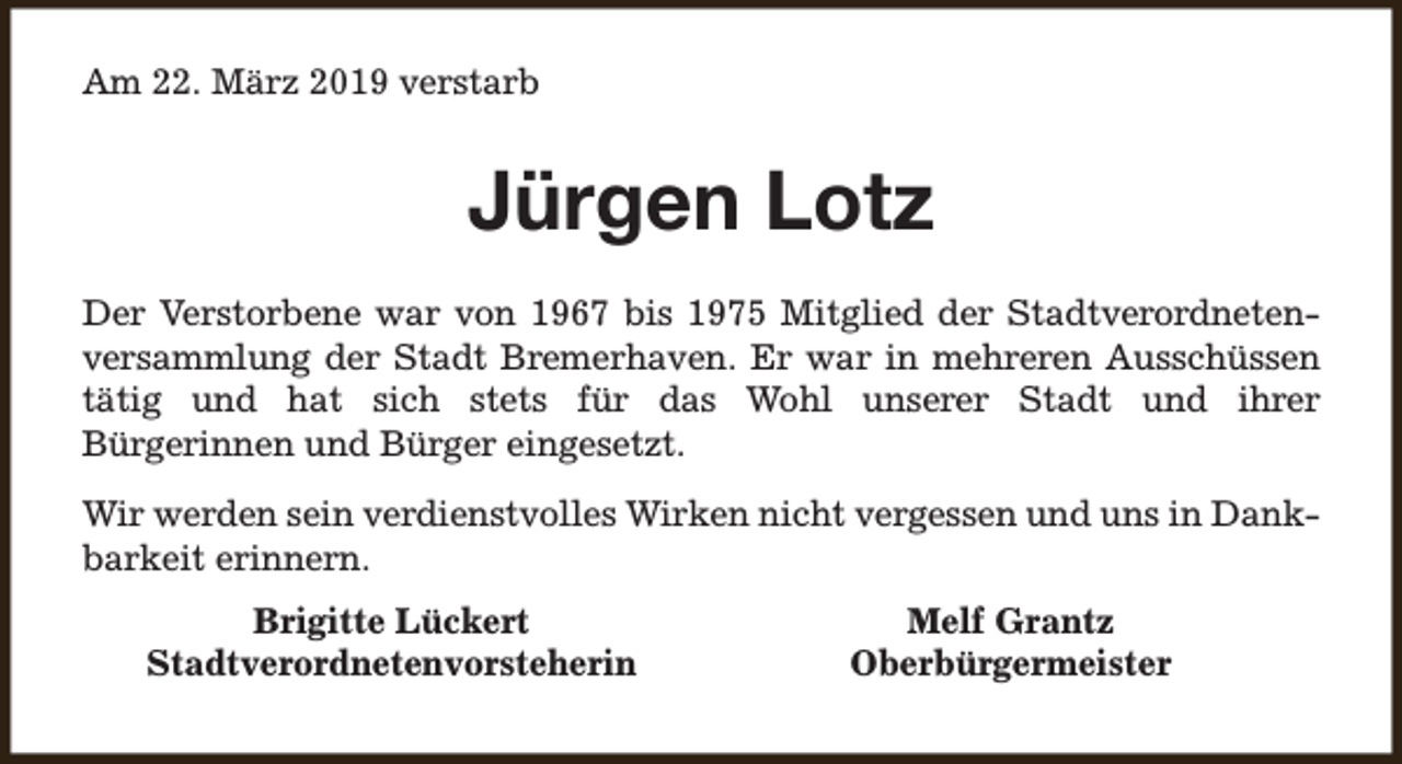 <p>Am 22. März 2019 verstarb</p><p>Jürgen Lotz<br />Der Verstorbene war von 1967 bis 1975 Mitglied der Stadtverordnetenversammlung der Stadt Bremerhaven. Er war in mehreren Ausschüssen<br />tätig und hat sich stets für das Wohl unserer Stadt und ihrer<br />Bürgerinnen und Bürger eingesetzt.<br />Wir werden sein verdienstvolles Wirken nicht vergessen und uns in Dankbarkeit erinnern.<br />Brigitte Lückert<br />Stadtverordnetenvorsteherin</p><p>Melf Grantz<br />Oberbürgermeister</p>