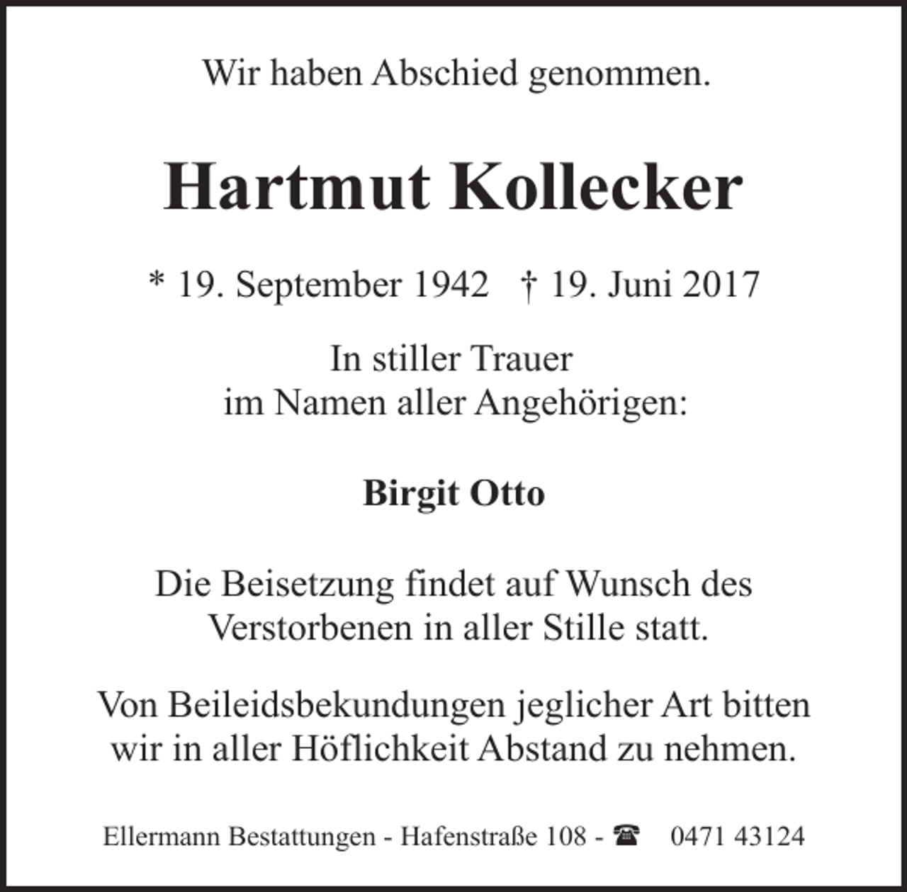 <p>Wir haben Abschied genommen.</p><p>Hartmut Kollecker<br />* 19. September 1942 † 19. Juni 2017<br />In stiller Trauer<br />im Namen aller Angehörigen:<br />Birgit Otto<br />Die Beisetzung findet auf Wunsch des<br />Verstorbenen in aller Stille statt.<br />Von Beileidsbekundungen jeglicher Art bitten<br />wir in aller Höflichkeit Abstand zu nehmen.<br />Ellermann Bestattungen - Hafenstraße 108 - (</p><p>0471 43124</p>