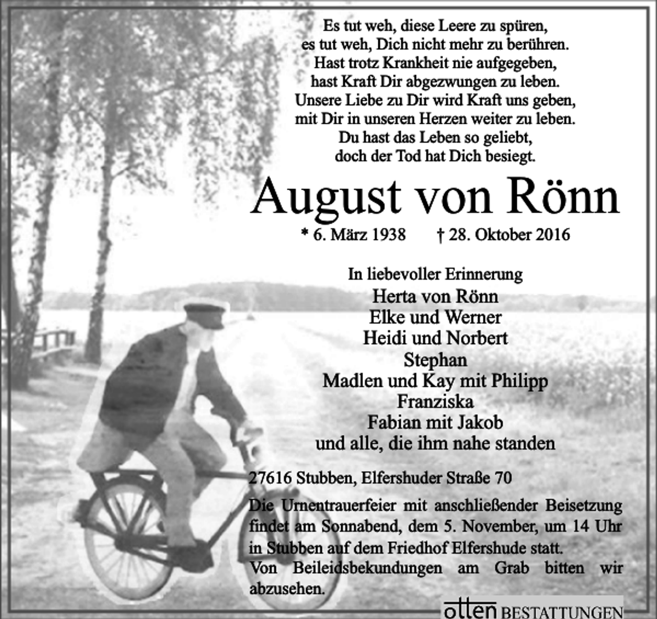 <p>Es tut weh, diese Leere zu spüren,<br />es tut weh, Dich nicht mehr zu berühren.<br />Hast trotz Krankheit nie aufgegeben,<br />hast Kraft Dir abgezwungen zu leben.<br />Unsere Liebe zu Dir wird Kraft uns geben,<br />mit Dir in unseren Herzen weiter zu leben.<br />Du hast das Leben so geliebt,<br />doch der Tod hat Dich besiegt.</p><p>August von Rönn<br />* 6. März 1938</p><p>† 28. Oktober 2016</p><p>In liebevoller Erinnerung</p><p>Herta von Rönn<br />Elke und Werner<br />Heidi und Norbert<br />Stephan<br />Madlen und Kay mit Philipp<br />Franziska<br />Fabian mit Jakob<br />und alle, die ihm nahe standen<br />27616 Stubben, Elfershuder Straße 70<br />Die Urnentrauerfeier mit anschließender Beisetzung<br />findet am Sonnabend, dem 5. November, um 14 Uhr<br />in Stubben auf dem Friedhof Elfershude statt.<br />Von Beileidsbekundungen am Grab bitten wir<br />abzusehen.</p>