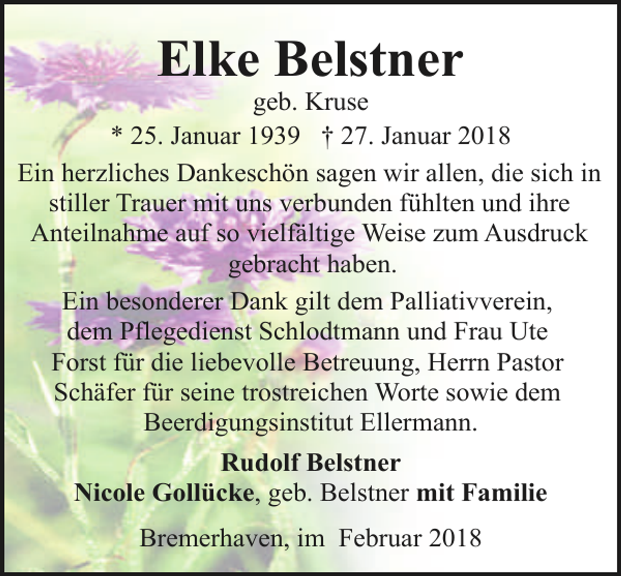 <p>Elke Belstner</p><p>geb. Kruse<br />* 25. Januar 1939 † 27. Januar 2018<br />Ein herzliches Dankeschön sagen wir allen, die sich in<br />stiller Trauer mit uns verbunden fühlten und ihre<br />Anteilnahme auf so vielfältige Weise zum Ausdruck<br />gebracht haben.<br />Ein besonderer Dank gilt dem Palliativverein,<br />dem Pflegedienst Schlodtmann und Frau Ute<br />Forst für die liebevolle Betreuung, Herrn Pastor<br />Schäfer für seine trostreichen Worte sowie dem<br />Beerdigungsinstitut Ellermann.<br />Rudolf Belstner<br />Nicole Gollücke, geb. Belstner mit Familie<br />Bremerhaven, im Februar 2018</p>
