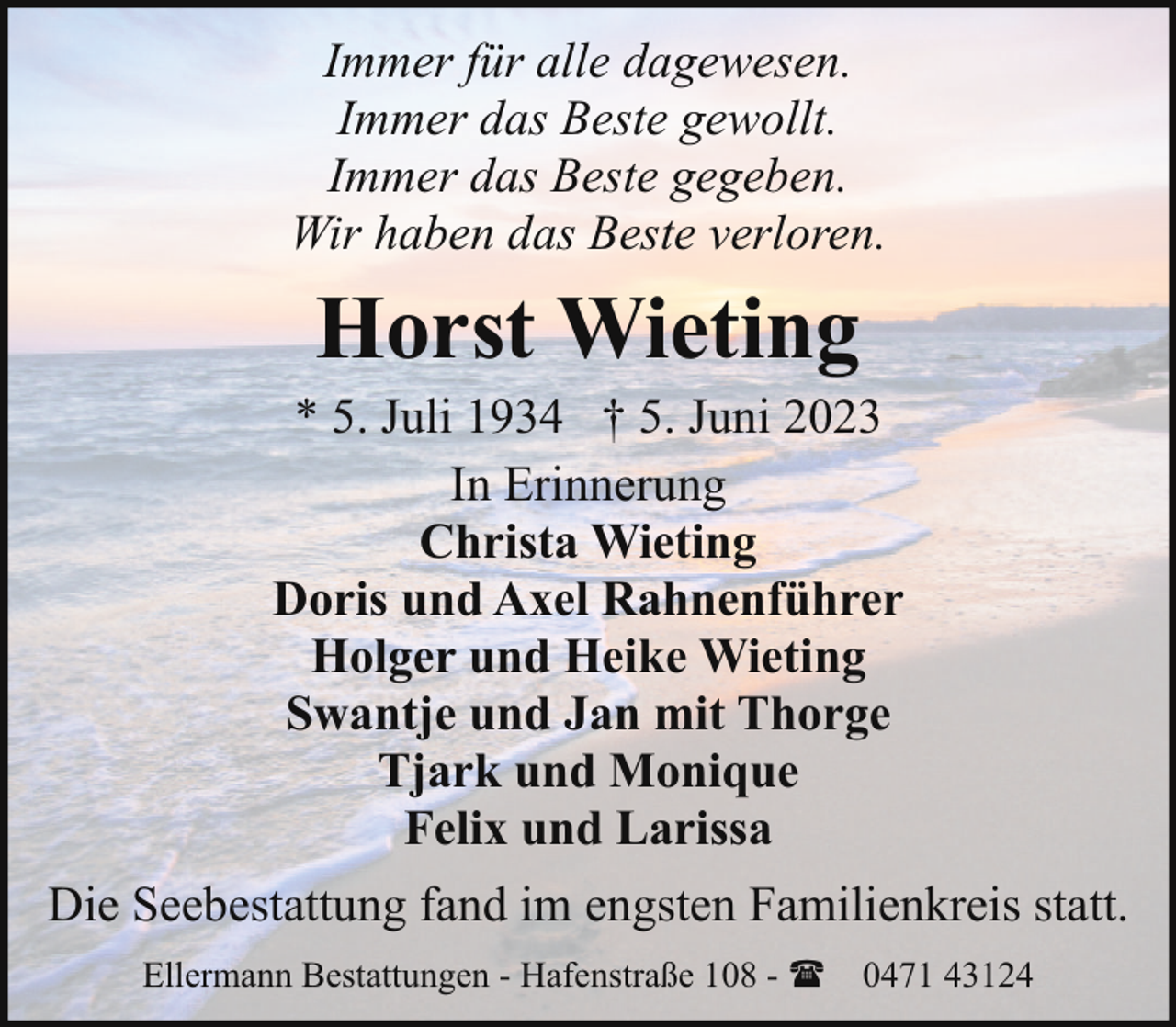 <p>Immer für alle dagewesen.<br />Immer das Beste gewollt.<br />Immer das Beste gegeben.<br />Wir haben das Beste verloren.</p><p>Horst Wieting</p><p>* 5. Juli 1934 † 5. Juni 2023<br />In Erinnerung<br />Christa Wieting<br />Doris und Axel Rahnenführer<br />Holger und Heike Wieting<br />Swantje und Jan mit Thorge<br />Tjark und Monique<br />Felix und Larissa<br />Die Seebestattung fand im engsten Familienkreis statt.<br />Ellermann Bestattungen - Hafenstraße 108 - ( 0471 43124</p>