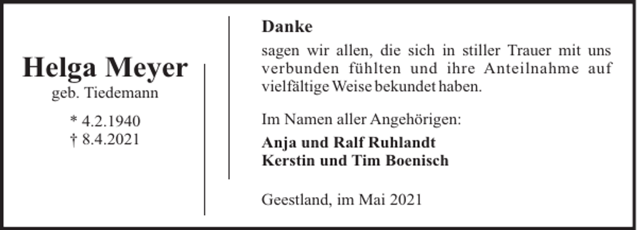 <p>Danke</p><p>Helga Meyer<br />geb. Tiedemann<br />* 4.2.1940<br />† 8.4.2021</p><p>sagen wir allen, die sich in stiller Trauer mit uns<br />verbunden fühlten und ihre Anteilnahme auf<br />vielfältige Weise bekundet haben.<br />Im Namen aller Angehörigen:<br />Anja und Ralf Ruhlandt<br />Kerstin und Tim Boenisch<br />Geestland, im Mai 2021</p>