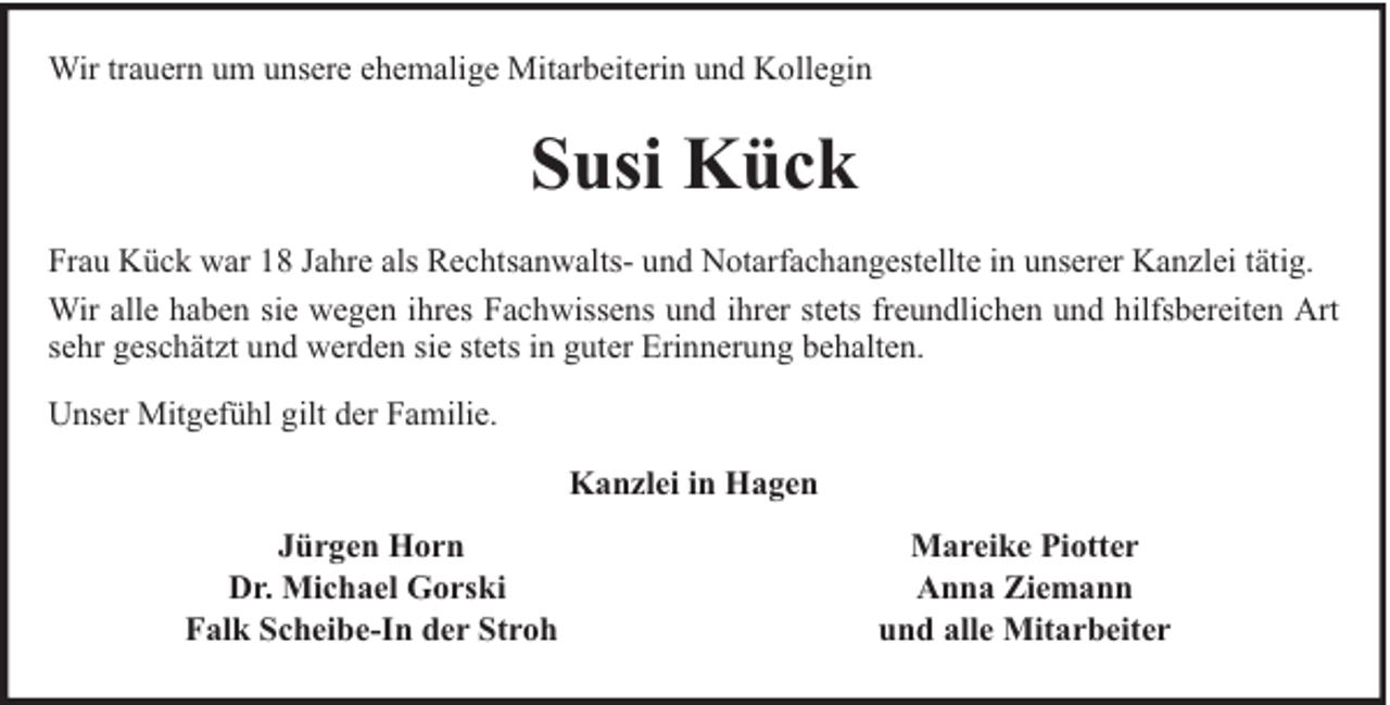 <p>Wir trauern um unsere ehemalige Mitarbeiterin und Kollegin</p><p>Susi Kück<br />Frau Kück war 18 Jahre als Rechtsanwalts- und Notarfachangestellte in unserer Kanzlei tätig.<br />Wir alle haben sie wegen ihres Fachwissens und ihrer stets freundlichen und hilfsbereiten Art<br />sehr geschätzt und werden sie stets in guter Erinnerung behalten.<br />Unser Mitgefühl gilt der Familie.<br />Kanzlei in Hagen<br />Jürgen Horn<br />Dr. Michael Gorski<br />Falk Scheibe-In der Stroh</p><p>Mareike Piotter<br />Anna Ziemann<br />und alle Mitarbeiter</p>