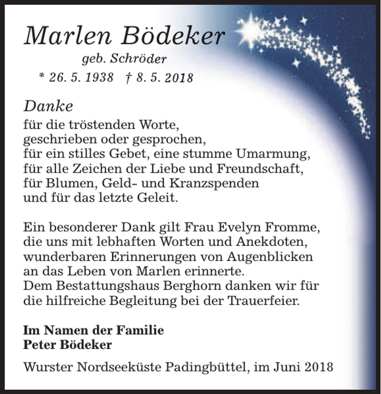 <p>Marlen Bö<br />ödeker<br />geb. Schröd<br />der<br />* 26. 5. 1938 † 8. 5. 2018</p><p>Danke</p><p>für die tröstenden Worte,<br />geschrieben oder gesprochen,<br />für ein stilles Gebet, eine stumme Umarmung,<br />für alle Zeichen der Liebe und Freundschaft,<br />für Blumen, Geld- und Kranzspenden<br />und für das letzte Geleit.<br />Ein besonderer Dank gilt Frau Evelyn Fromme,<br />die uns mit lebhaften Worten und Anekdoten,<br />wunderbaren Erinnerungen von Augenblicken<br />an das Leben von Marlen erinnerte.<br />Dem Bestattungshaus Berghorn danken wir für<br />die hilfreiche Begleitung bei der Trauerfeier.<br />Im Namen der Familie<br />Peter Bödeker<br />Wurster Nordseeküste Padingbüttel, im Juni 2018</p>