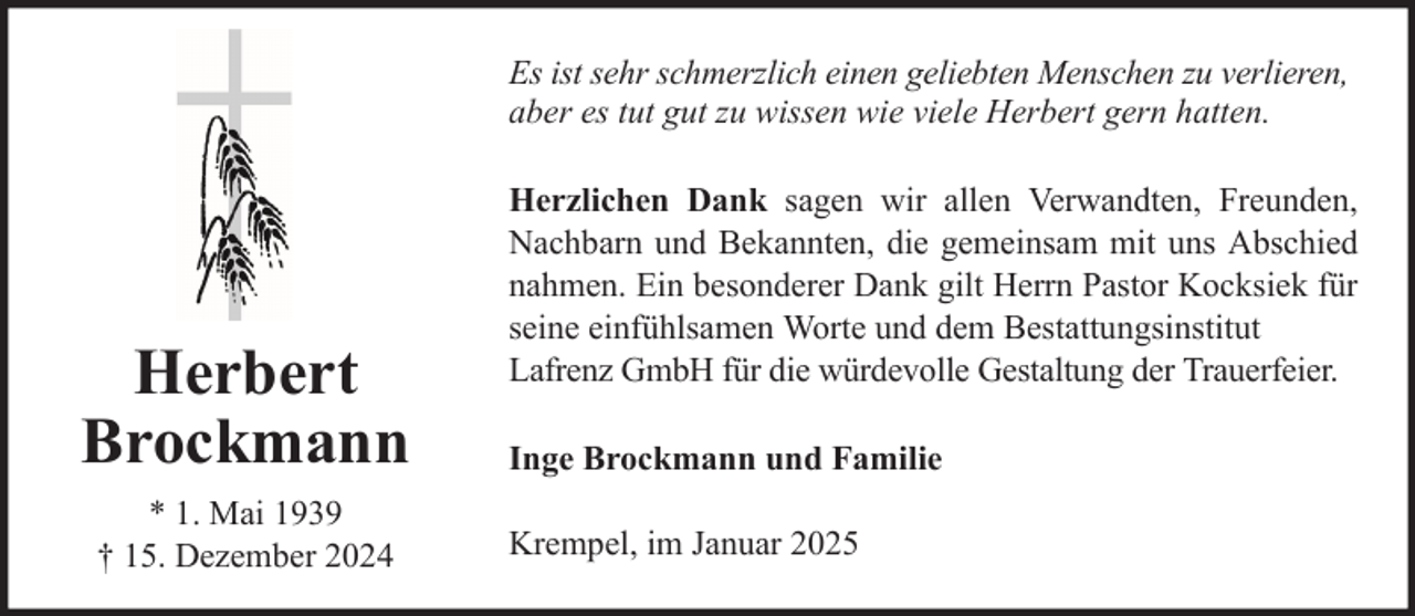 <p>Es ist sehr schmerzlich einen geliebten Menschen zu verlieren,<br />aber es tut gut zu wissen wie viele Herbert gern hatten.</p>
<p>Herbert<br />Brockmann<br />* 1. Mai 1939<br />† 15. Dezember 2024</p>
<p>Herzlichen Dank sagen wir allen Verwandten, Freunden,<br />Nachbarn und Bekannten, die gemeinsam mit uns Abschied<br />nahmen. Ein besonderer Dank gilt Herrn Pastor Kocksiek für<br />seine einfühlsamen Worte und dem Bestattungsinstitut<br />Lafrenz GmbH für die würdevolle Gestaltung der Trauerfeier.<br />Inge Brockmann und Familie<br />Krempel, im Januar 2025</p>