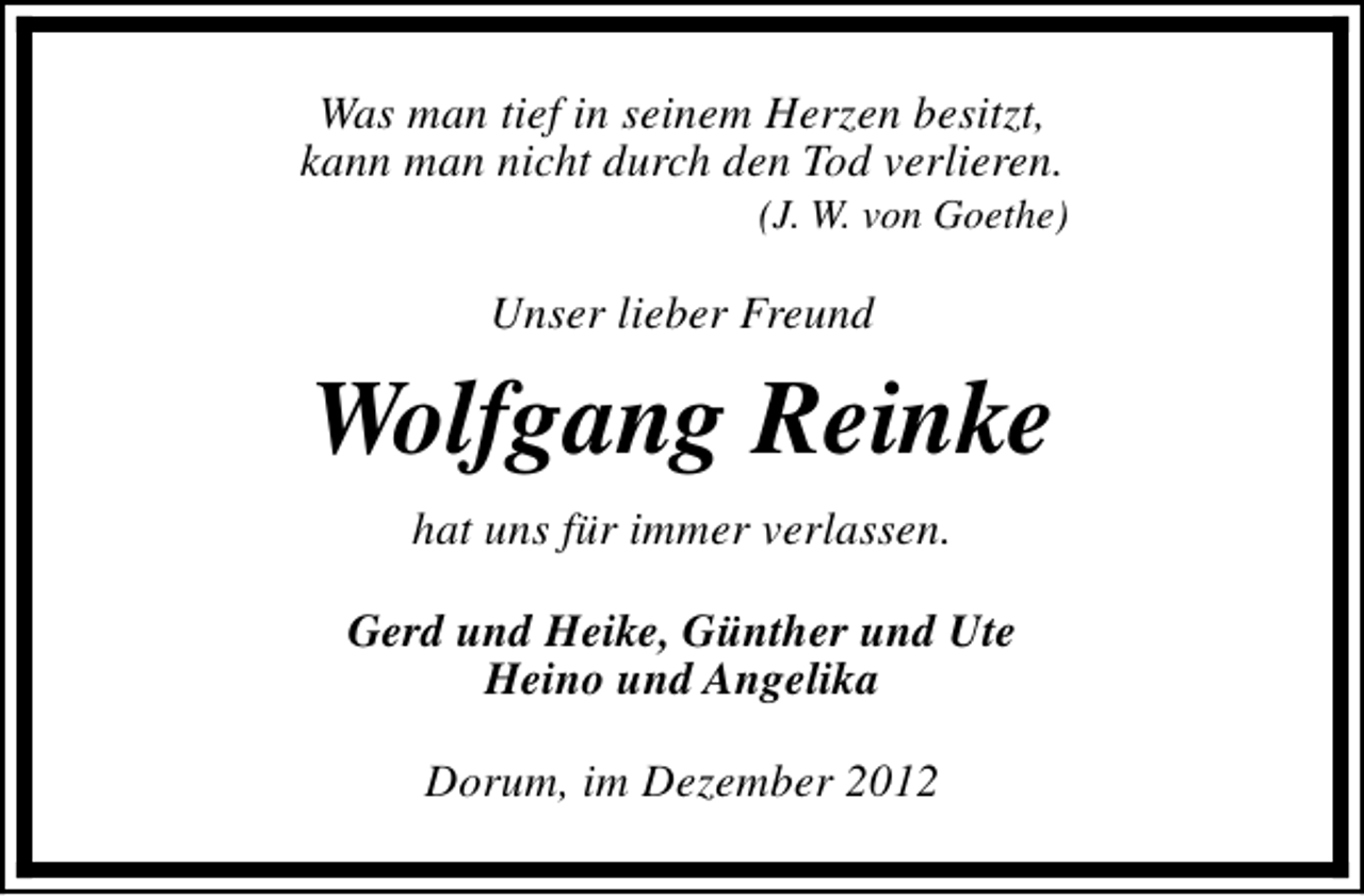 <p>Was man tief in seinem Herzen besitzt,<br />kann man nicht durch den Tod verlieren.</p><p>(J. W. von Goethe)</p><p>Unser lieber Freund</p><p>Wolfgang Reinke<br />hat uns für immer verlassen.<br />Gerd und Heike, Günther und Ute<br />Heino und Angelika<br />Dorum, im Dezember 2012</p>