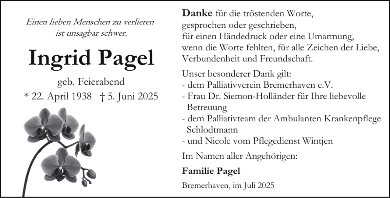 <p>Einen lieben Menschen zu verlieren<br />ist unsagbar schwer.</p><p>Ingrid Pagel<br />geb. Feierabend<br />* 22. April 1938 † 5. Juni 2025</p><p>Danke für die tröstenden Worte,<br />gesprochen oder geschrieben,<br />für einen Händedruck oder eine Umarmung,<br />wenn die Worte fehlten, für alle Zeichen der Liebe,<br />Verbundenheit und Freundschaft.<br />Unser besonderer Dank gilt:<br />- dem Palliativverein Bremerhaven e.V.<br />- Frau Dr. Siemon-Holländer für Ihre liebevolle<br />Betreuung<br />- dem Palliativteam der Ambulanten Krankenpflege<br />Schlodtmann<br />- und Nicole vom Pflegedienst Wintjen<br />Im Namen aller Angehörigen:<br />Familie Pagel<br />Bremerhaven, im Juli 2025</p>