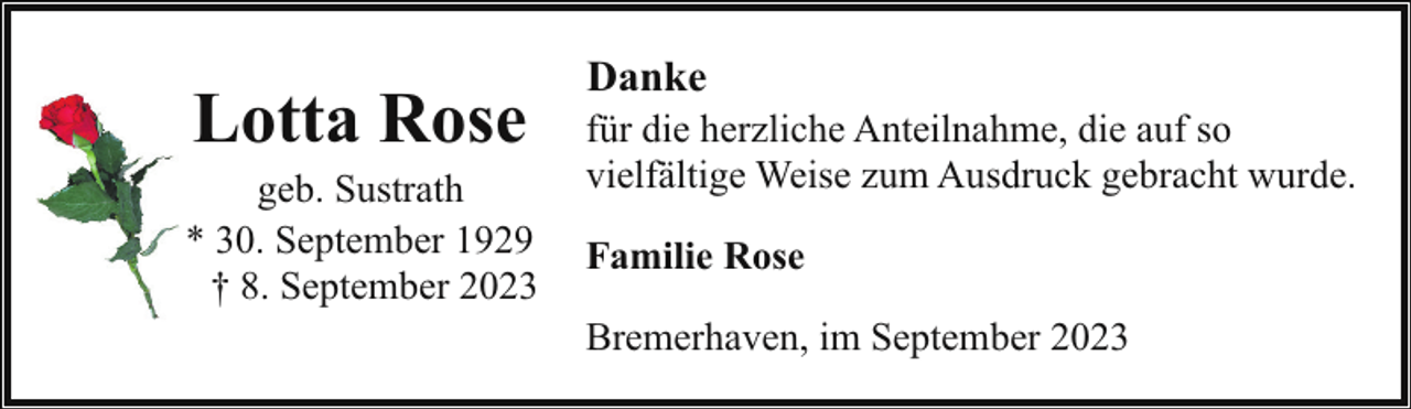 <p>Lotta Rose</p><p>geb. Sustrath<br />* 30. September 1929<br />† 8. September 2023</p><p>Danke</p><p>für die herzliche Anteilnahme, die auf so<br />vielfältige Weise zum Ausdruck gebracht wurde.<br />Familie Rose<br />Bremerhaven, im September 2023</p>