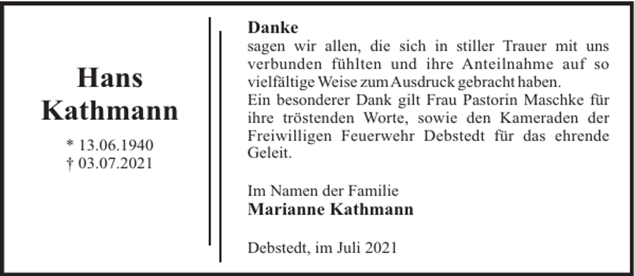 <p>Danke</p><p>Hans<br />Kathmann<br />* 13.06.1940<br />† 03.07.2021</p><p>sagen wir allen, die sich in stiller Trauer mit uns<br />verbunden fühlten und ihre Anteilnahme auf so<br />vielfältige Weise zumAusdruck gebracht haben.<br />Ein besonderer Dank gilt Frau Pastorin Maschke für<br />ihre tröstenden Worte, sowie den Kameraden der<br />Freiwilligen Feuerwehr Debstedt für das ehrende<br />Geleit.<br />Im Namen der Familie</p><p>Marianne Kathmann<br />Debstedt, im Juli 2021</p>