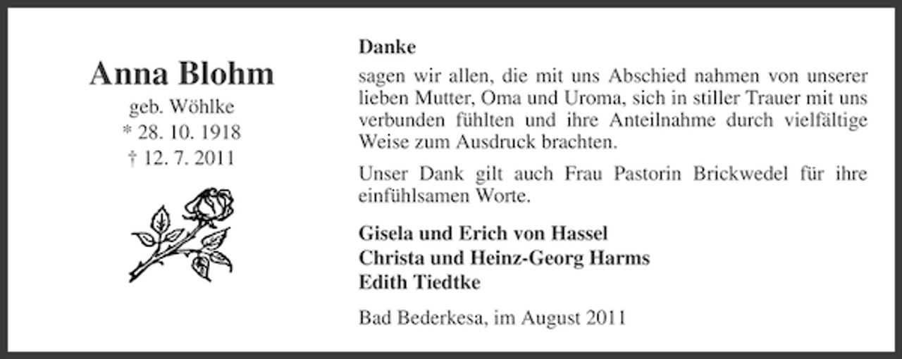 <p>Anna Blohm<br />geb. Wöhlke<br />* 28. 10. 1918<br />† 12. 7. 2011</p><p>Danke<br />sagen wir allen, die mit uns Abschied nahmen von unserer<br />lieben Mutter, Oma und Uroma, sich in stiller Trauer mit uns<br />verbunden fühlten und ihre Anteilnahme durch vielfältige<br />Weise zum Ausdruck brachten.<br />Unser Dank gilt auch Frau Pastorin Brickwedel für ihre<br />einfühlsamen Worte.<br />Gisela und Erich von Hassel<br />Christa und Heinz-Georg Harms<br />Edith Tiedtke<br />Bad Bederkesa, im August 2011</p>