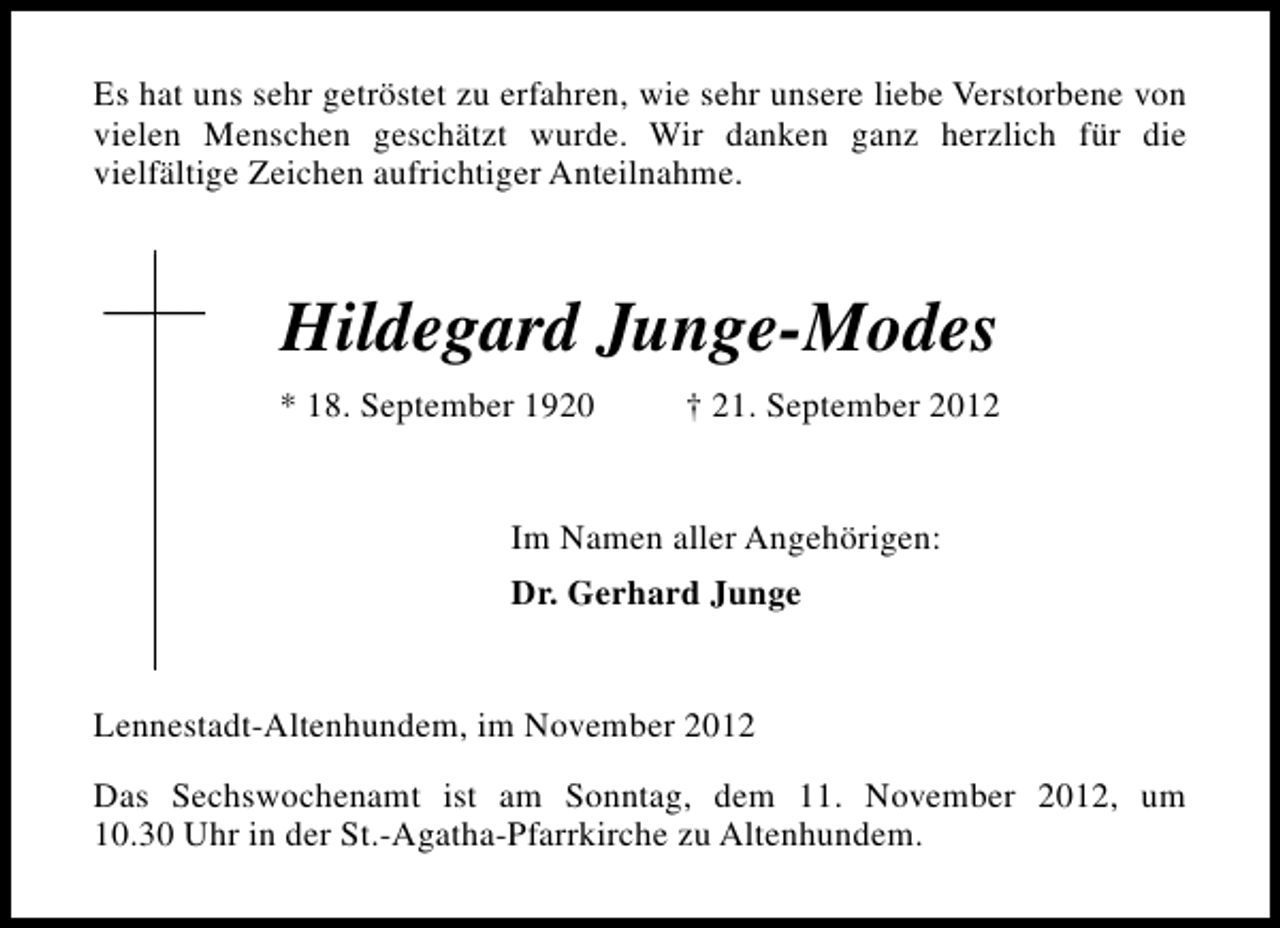 <p>Es hat uns sehr getröstet zu erfahren, wie sehr unsere liebe Verstorbene von<br />vielen Menschen geschätzt wurde. Wir danken ganz herzlich für die<br />vielfältige Zeichen aufrichtiger Anteilnahme.</p><p>Hildegard Junge-Modes<br />* 18. September 1920</p><p>† 21. September 2012</p><p>Im Namen aller Angehörigen:<br />Dr. Gerhard Junge<br />Lennestadt-Altenhundem, im November 2012<br />Das Sechswochenamt ist am Sonntag, dem 11. November 2012, um<br />10.30 Uhr in der St.-Agatha-Pfarrkirche zu Altenhundem.</p>