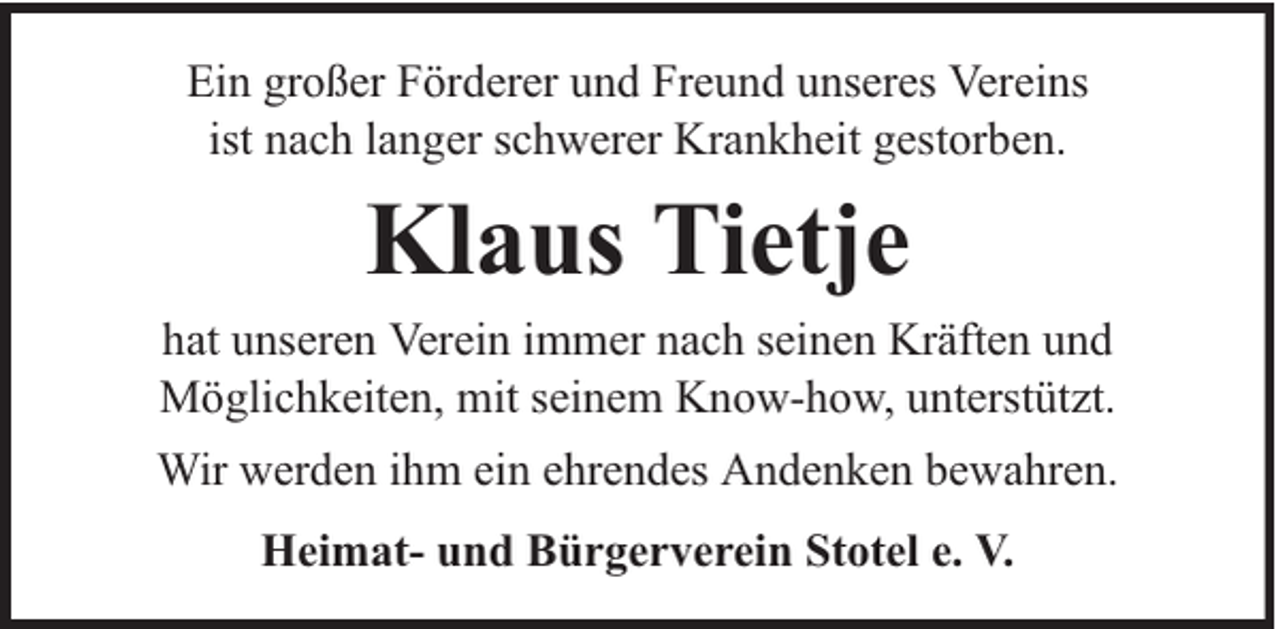 <p>Ein großer Förderer und Freund unseres Vereins<br />ist nach langer schwerer Krankheit gestorben.</p><p>Klaus Tietje</p><p>hat unseren Verein immer nach seinen Kräften und<br />Möglichkeiten, mit seinem Know-how, unterstützt.<br />Wir werden ihm ein ehrendes Andenken bewahren.<br />Heimat- und Bürgerverein Stotel e. V.</p>