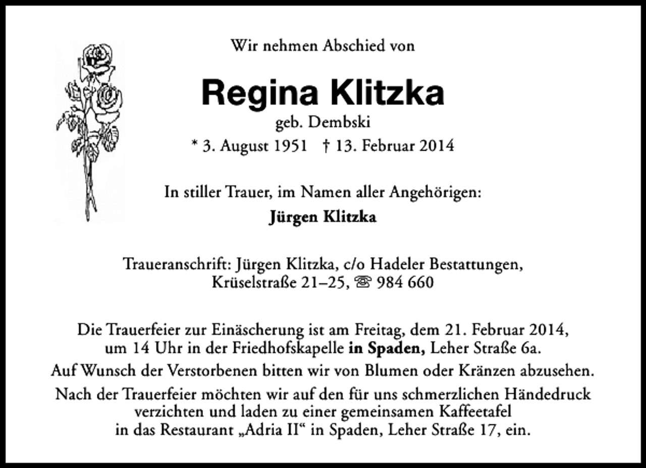 <p>Wir nehmen Abschied von</p><p>Regina Klitzka</p><p>geb. Dembski<br />* 3. August 1951 † 13. Februar 2014<br />In stiller Trauer, im Namen aller Angehörigen:<br />Jürgen Klitzka<br />Traueranschrift: Jürgen Klitzka, c/o Hadeler Bestattungen,<br />Krüselstraße 21–25, s 984 660<br />Die Trauerfeier zur Einäscherung ist am Freitag, dem 21. Februar 2014,<br />um 14 Uhr in der Friedhofskapelle in Spaden, Leher Straße 6a.<br />Auf Wunsch der Verstorbenen bitten wir von Blumen oder Kränzen abzusehen.<br />Nach der Trauerfeier möchten wir auf den für uns schmerzlichen Händedruck<br />verzichten und laden zu einer gemeinsamen Kaffeetafel<br />in das Restaurant „Adria II“ in Spaden, Leher Straße 17, ein.</p>