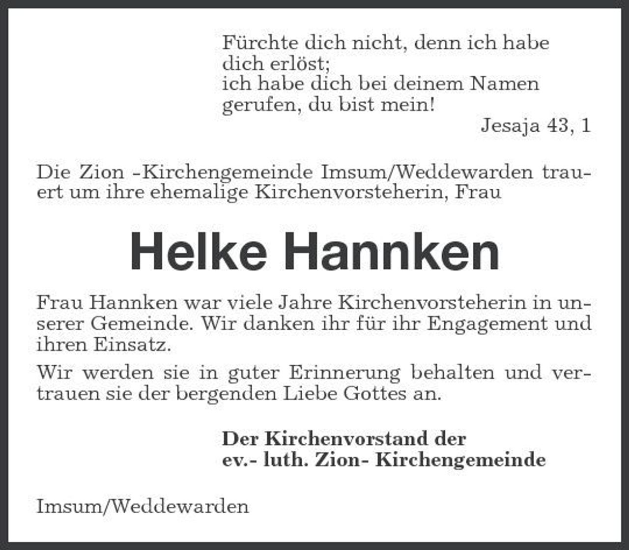 <p>Fürchte dich nicht, denn ich habe dich erlöst; ich habe dich bei deinem Namen gerufen, du bist mein! Jesaja 43, 1 Die Zion -Kirchengemeinde Imsum/Weddewarden trauert um ihre ehemalige Kirchenvorsteherin, Frau</p><p>Helke Hannken<br />Frau Hannken war viele Jahre Kirchenvorsteherin in unserer Gemeinde. Wir danken ihr für ihr Engagement und ihren Einsatz. Wir werden sie in guter Erinnerung behalten und vertrauen sie der bergenden Liebe Gottes an. Der Kirchenvorstand der ev.- luth. Zion- Kirchengemeinde Imsum/Weddewarden</p>