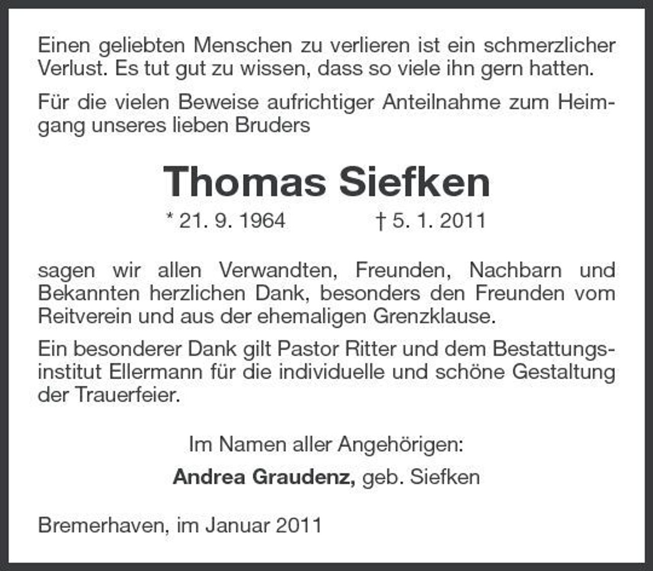 <p>Einen geliebten Menschen zu verlieren ist ein schmerzlicher Verlust. Es tut gut zu wissen, dass so viele ihn gern hatten.<br />Für die vielen Beweise aufrichtiger Anteilnahme zum Heimgang unseres lieben Bruders<br />Thomas Siefken<br />* 21. 9. 1964 † 5. 1. 2011<br />sagen wir allen Verwandten, Freunden, Nachbarn und<br />Bekannten herzlichen Dank, besonders den Freunden vom Reitverein und aus der ehemaligen Grenzklause.<br />Ein besonderer Dank gilt Pastor Ritter und dem Bestattungsinstitut Ellermann für die individuelle und schöne Gestaltung der Trauerfeier.<br />Im Namen aller Angehörigen:<br />Andrea Graudenz, geb. Siefken<br />Bremerhaven, im Januar 2011</p>