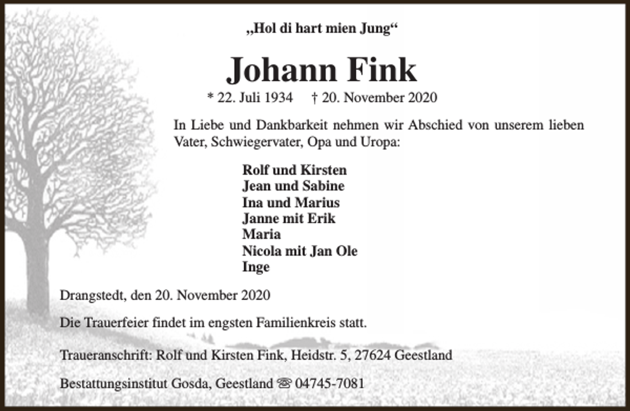 <p>„Hol di hart mien Jung“</p><p>Johann Fink</p><p>* 22. Juli 1934</p><p>† 20. November 2020</p><p>In Liebe und Dankbarkeit nehmen wir Abschied von unserem lieben<br />Vater, Schwiegervater, Opa und Uropa:<br />Rolf und Kirsten<br />Jean und Sabine<br />Ina und Marius<br />Janne mit Erik<br />Maria<br />Nicola mit Jan Ole<br />Inge<br />Drangstedt, den 20. November 2020<br />Die Trauerfeier findet im engsten Familienkreis statt.<br />Traueranschrift: Rolf und Kirsten Fink, Heidstr. 5, 27624 Geestland<br />Bestattungsinstitut Gosda, Geestland s 04745-7081</p>