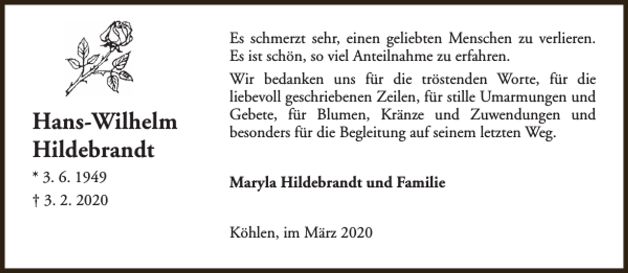 <p>Hans-Wilhelm<br />Hildebrandt<br />* 3. 6. 1949<br />† 3. 2. 2020</p><p>Es schmerzt sehr, einen geliebten Menschen zu verlieren.<br />Es ist schön, so viel Anteilnahme zu erfahren.<br />Wir bedanken uns für die tröstenden Worte, für die<br />liebevoll geschriebenen Zeilen, für stille Umarmungen und<br />Gebete, für Blumen, Kränze und Zuwendungen und<br />besonders für die Begleitung auf seinem letzten Weg.<br />Maryla Hildebrandt und Familie<br />Köhlen, im März 2020</p>