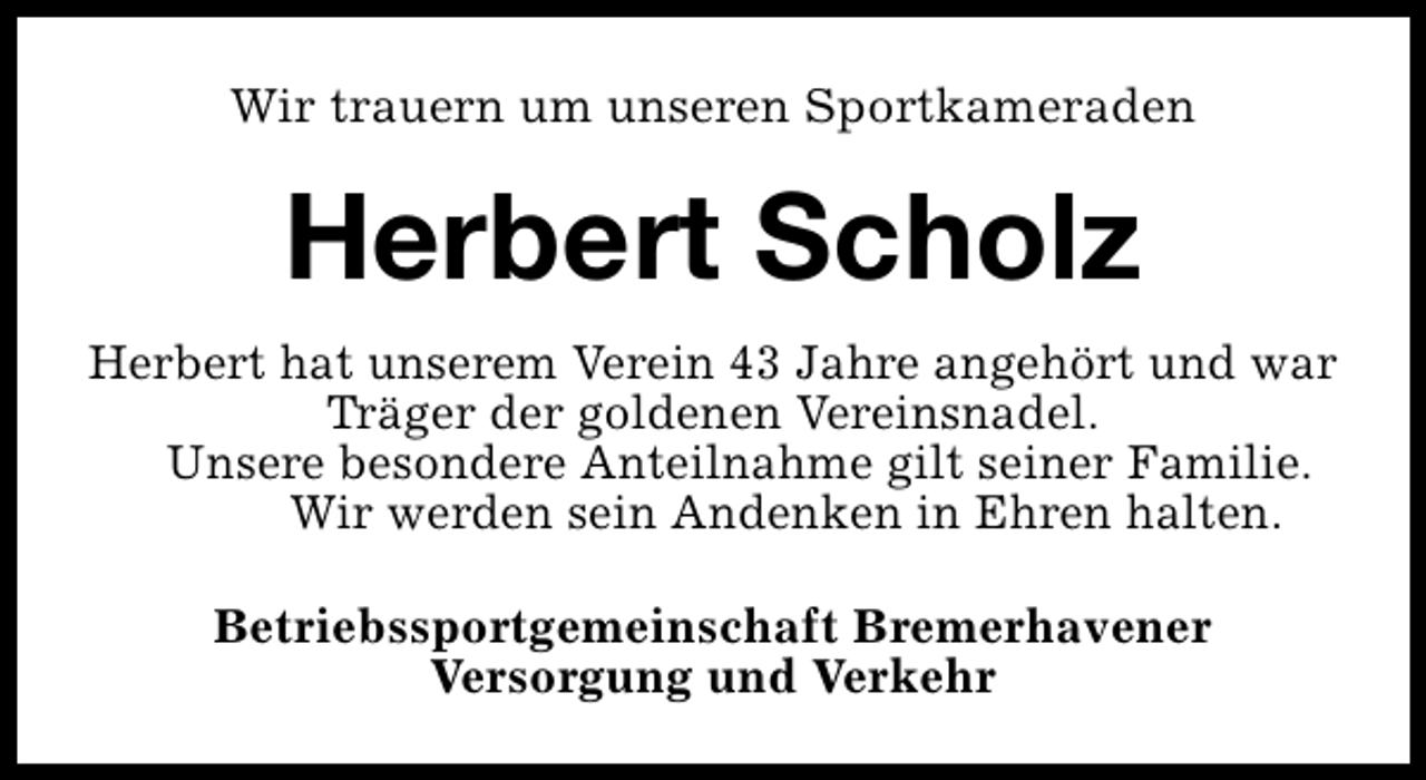<p>Wir trauern um unseren Sportkameraden</p><p>Herbert Scholz<br />Herbert hat unserem Verein 43 Jahre angehört und war<br />Träger der goldenen Vereinsnadel.<br />Unsere besondere Anteilnahme gilt seiner Familie.<br />Wir werden sein Andenken in Ehren halten.<br />Betriebssportgemeinschaft Bremerhavener<br />Versorgung und Verkehr</p>