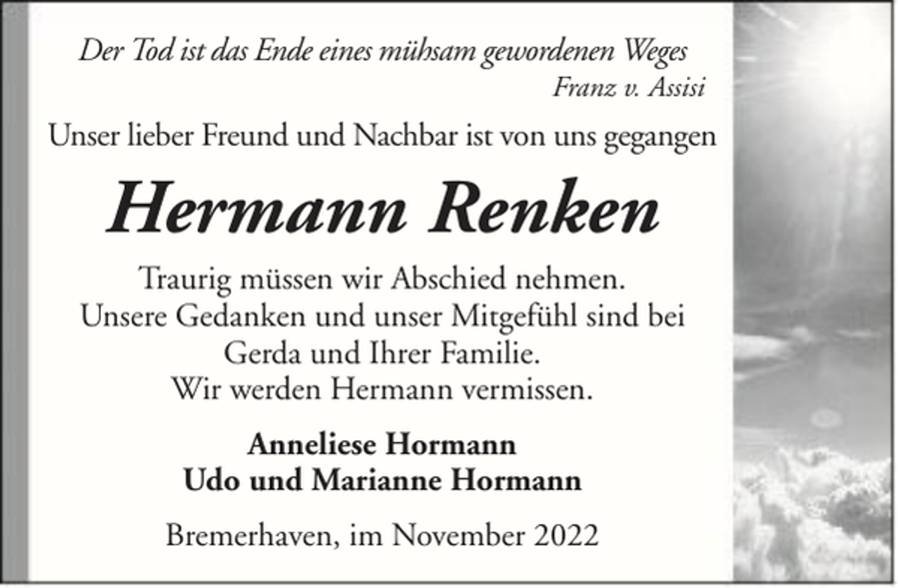<p>Der Tod ist das Ende eines mühsam gewordenen Weges<br />Franz v. Assisi</p><p>Unser lieber Freund und Nachbar ist von uns gegangen</p><p>Hermann Renken<br />Traurig müssen wir Abschied nehmen.<br />Unsere Gedanken und unser Mitgefühl sind bei<br />Gerda und Ihrer Familie.<br />Wir werden Hermann vermissen.<br />Anneliese Hormann<br />Udo und Marianne Hormann<br />Bremerhaven, im November 2022</p>