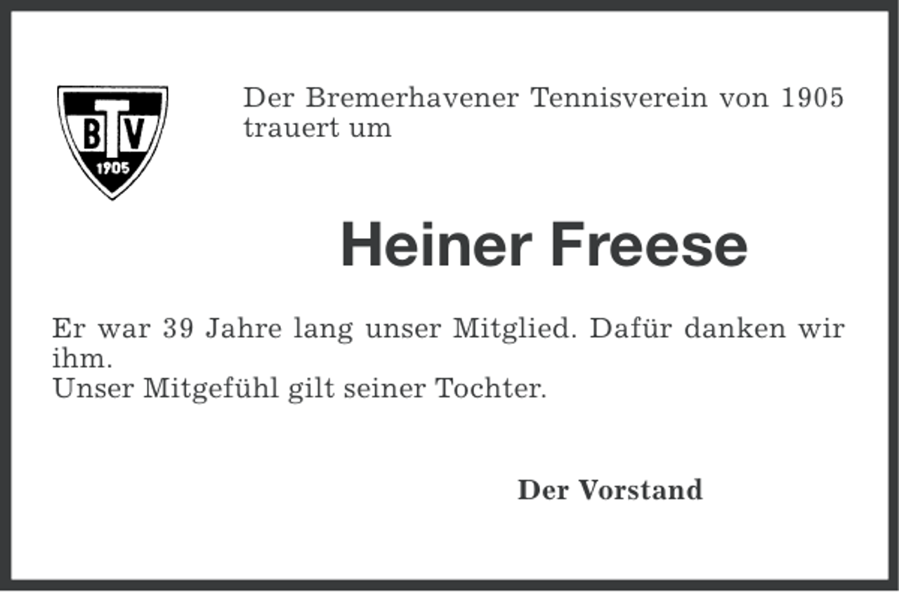 <p>Der Bremerhavener Tennisverein von 1905<br />trauert um</p><p>Heiner Freese<br />Er war 39 Jahre lang unser Mitglied. Dafür danken wir<br />ihm.<br />Unser Mitgefühl gilt seiner Tochter.</p><p>Der Vorstand</p>
