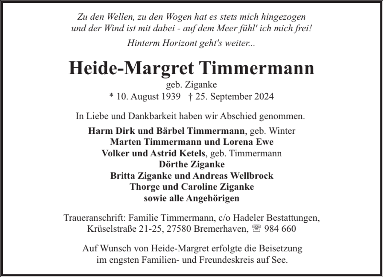 <p>Zu den Wellen, zu den Wogen hat es stets mich hingezogen<br />und der Wind ist mit dabei - auf dem Meer fühl' ich mich frei!<br />Hinterm Horizont geht's weiter...</p><p>Heide-Margret Timmermann<br />geb. Ziganke<br />* 10. August 1939 † 25. September 2024</p><p>In Liebe und Dankbarkeit haben wir Abschied genommen.<br />Harm Dirk und Bärbel Timmermann, geb. Winter<br />Marten Timmermann und Lorena Ewe<br />Volker und Astrid Ketels, geb. Timmermann<br />Dörthe Ziganke<br />Britta Ziganke und Andreas Wellbrock<br />Thorge und Caroline Ziganke<br />sowie alle Angehörigen<br />Traueranschrift: Familie Timmermann, c/o Hadeler Bestattungen,<br />Krüselstraße 21-25, 27580 Bremerhaven, ' 984 660<br />Auf Wunsch von Heide-Margret erfolgte die Beisetzung<br />im engsten Familien- und Freundeskreis auf See.</p>